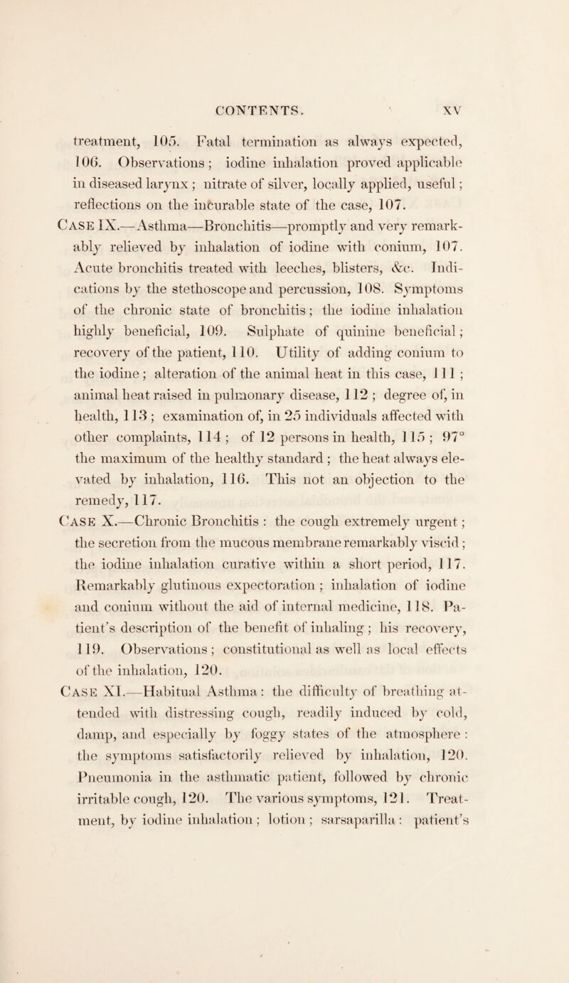 treatment, 105. Fatal termination as always expected, 106. Observations; iodine inhalation proved applicable in diseased larynx ; nitrate of silver, locally applied, useful; reflections on the incurable state of the case, 107. Case IX.—Asthma—Bronchitis—promptly and very remark¬ ably relieved by inhalation of iodine with conium, 107. Acute bronchitis treated with leeches, blisters, &c. Indi¬ cations by the stethoscope and percussion, 108. Symptoms of the chronic state of bronchitis; the iodine inhalation highly beneficial, 109. Sulphate of quinine beneficial; recovery of the patient, 110. Utility of adding conium to the iodine; alteration of the animal heat in this case, 111; animal heat raised in pulmonary disease, 112; degree of, in health, 113; examination of, in 25 individuals affected with other complaints, 114 ; of 12 persons in health, 115 ; 97° the maximum of the healthy standard; the heat always ele¬ vated by inhalation, 116. This not an objection to the remedy, 117. Case X.—Chronic Bronchitis : the cough extremely urgent; the secretion from the mucous membrane remarkably viscid; the iodine inhalation curative within a short period, 117. Remarkably glutinous expectoration ; inhalation of iodine and conium without the aid of internal medicine, 118. Pa¬ tient’s description of the benefit of inhaling ; bis recovery, 119. Observations; constitutional as well as local effects of the inhalation, 120. Case XI.—Habitual Asthma: the difficulty of breathing at¬ tended with distressing cough, readily induced by cold, damp, and especially by foggy states of the atmosphere : the symptoms satisfactorily relieved by inhalation, 120. Pneumonia in the asthmatic patient, followed by chronic irritable cough, 120. The various symptoms, 121. Treat¬ ment, by iodine inhalation ; lotion ; sarsaparilla: patient’s
