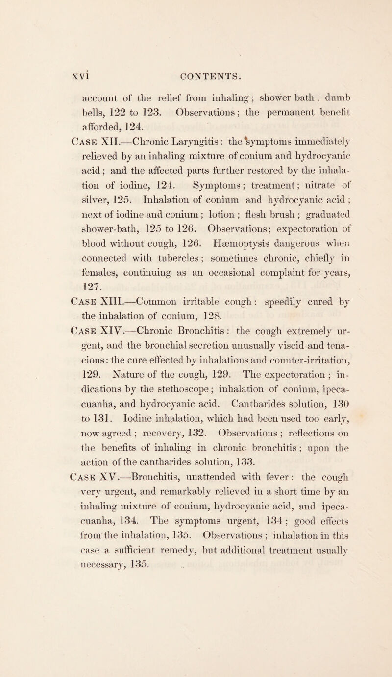 account of the relief from inhaling; shower bath; dumb bells, 122 to 123. Observations; the permanent benefit afforded, 124. Case XII.—Chronic Laryngitis : the Symptoms immediately relieved by an inhaling mixture of conium and hydrocyanic acid; and the affected parts further restored by the inhala¬ tion of iodine, 124. Symptoms; treatment; nitrate of silver, 125. Inhalation of conium and hydrocyanic acid ; next of iodine and conium ; lotion ; flesh brush ; graduated shower-bath, 125 to 12(1. Observations; expectoration of blood without cough, 126. Haemoptysis dangerous when connected with tubercles ; sometimes chronic, chiefly in females, continuing as an occasional complaint for years, 127. Case XIII.—Common irritable cough: speedily cured by the inhalation of conium, 128. Case XIV.—Chronic Bronchitis : the cough extremely ur¬ gent, and the bronchial secretion unusually viscid and tena¬ cious : the cure effected by inhalations and counter-irritation, 129. Nature of the cough, 129. The expectoration ; in¬ dications by the stethoscope; inhalation of conium, ipeca¬ cuanha, and hydrocyanic acid. Cantharides solution, 130 to 131. Iodine inhalation, which had been used too early, now agreed ; recovery, 132. Observations ; reflections on the benefits of inhaling in chronic bronchitis ; upon the action of the cantharides solution, 133. Case XV.—Bronchitis, unattended with fever: the cough very urgent, and remarkably relieved in a short time by an inhaling mixture of conium, hydrocyanic acid, and ipeca¬ cuanha, 134. The symptoms urgent, 134 ; good effects from the inhalation, 135. Observations ; inhalation in this case a sufficient remedy, but additional treatment usually necessary, 135.
