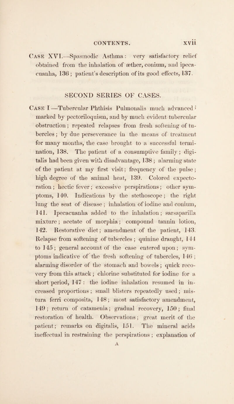 CASE XVI.—Spasmodic Asthma: very satisfactory relief obtained from the inhalation of aether, conium, and ipeca¬ cuanha, 136; patient’s description of its good effects, 137. SECOND SERIES OF CASES. Case I —Tubercular Phthisis Pulmonalis much advanced » marked by pectoriloquism, and by much evident tubercular obstruction; repeated relapses from fresh softening of tu¬ bercles ; by due perseverance in the means of treatment for many months, the case brought to a successful termi¬ nation, 138. The patient of a consumptive family ; digi¬ talis had been given with disadvantage, 138 ; alarming state of the patient at my first visit; frequency of the pulse; high degree of the animal heat, 139. Colored expecto¬ ration ; hectic fever; excessive perspirations; other sym¬ ptoms, 140. Indications by the stethoscope; the right lung the seat of disease ; inhalation of iodine and conium, 141. Ipecacuanha added to the inhalation; sarsaparilla mixture ; acetate of morphia; compound tannin lotion, 142. Restorative diet; amendment of the patient, 143. Relapse from softening of tubercles ; quinine draught, 144 to 145 ; general account of the case entered upon; sym¬ ptoms indicative of the fresh softening of tubercles, 146 ; alarming disorder of the stomach and bowels; quick reco¬ very from this attack ; chlorine substituted for iodine for a short period, 147 : the iodine inhalation resumed in in¬ creased proportions ; small blisters repeatedly used; mis- tura ferri composita, 148; most satisfactory amendment, 149; return of catamenia; gradual recovery, 150; final restoration of health. Observations; great merit of the patient; remarks on digitalis, 151. The mineral acids ineffectual in restraining the perspirations ; explanation of A