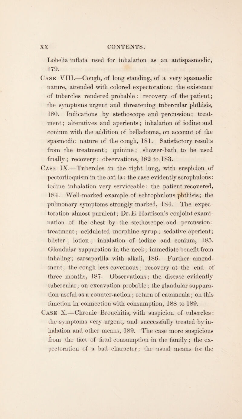 Lobelia inflata used for inhalation as an antispasmodic, 179. Case VIII.—Cough, of long standing, of a very spasmodic nature, attended with colored expectoration; the existence of tubercles rendered probable : recovery of the patient; the symptoms urgent and threatening tubercular phthisis, 180. Indications by stethoscope and percussion; treat¬ ment ; alteratives and aperients ; inhalation of iodine and conium with the addition of belladonna, on account of the spasmodic nature of the cough, 181. Satisfactory results from the treatment; quinine; shower-bath to be used finally; recovery; observations, 182 to 183. Case IX.—Tubercles in the right lung, with suspicion of pectoriloquism in the axi la: the case evidently scrophulous: iodine inhalation very serviceable: the patient recovered, 184. Well-marked example of schrophulous phthisis; the pulmonary symptoms strongly marked, 184. The expec¬ toration almost purulent; Dr.E. Harrison’s conjoint exami¬ nation of the chest by the stethoscope and percussion; treatment; acidulated morphine syrup ; sedative aperient; blister ; lotion ; inhalation of iodine and conium, 185. Glandular suppuration in the neck; immediate benefit from inhaling; sarsaparilla with alkali, 186. Further amend¬ ment ; the cough less cavernous ; recovery at the end of three months, 187. Observations; the disease evidently tubercular; an excavation probable; the glandular suppura¬ tion useful as a counter-action; return of catamenia; on this function in connection with consumption, 188 to 189. Case X.—Chronic Bronchitis, with suspicion of tubercles: the symptoms very urgent, and successfully treated by in¬ halation and other means, 189. The case more suspicious s from the fact of fatal consumption in the family; the ex¬ pectoration of a bad character; the usual means for the