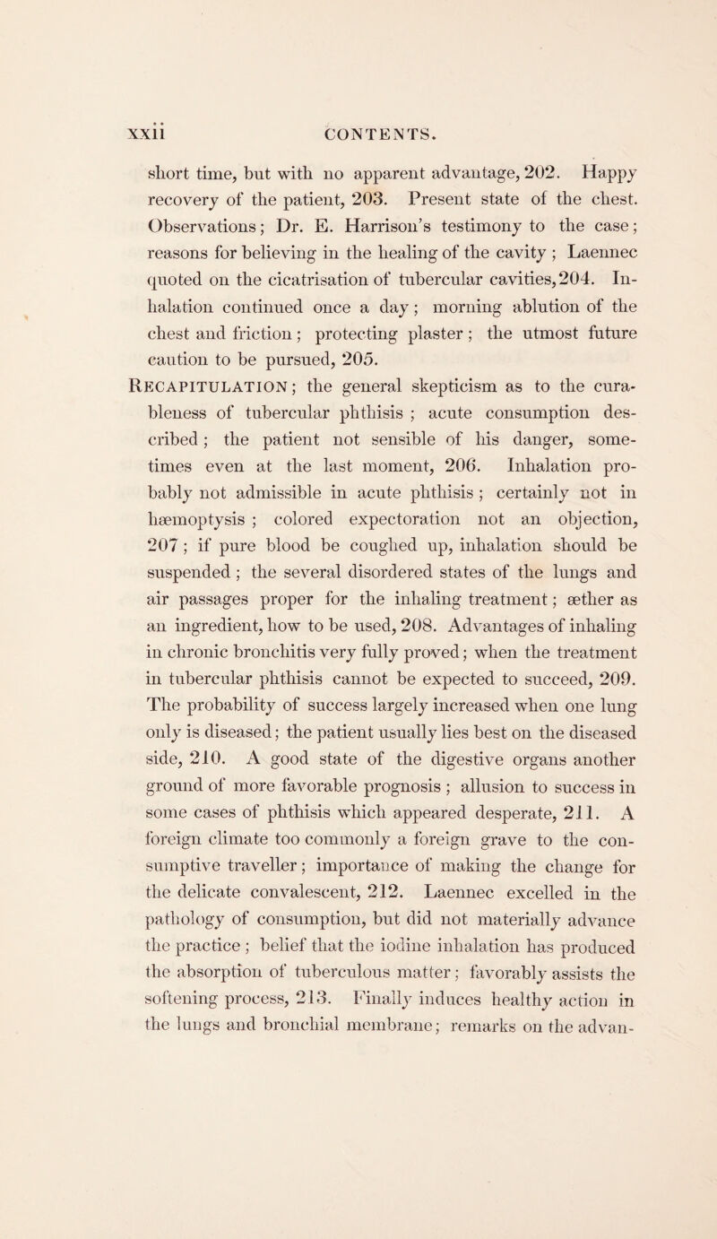short time, but with no apparent advantage, 202. Happy recovery of the patient, 203. Present state of the chest. Observations; Dr. E. Harrison’s testimony to the case; reasons for believing in the healing of the cavity ; Laennec quoted on the cicatrisation of tubercular cavities, 204. In¬ halation continued once a day; morning ablution of the chest and friction; protecting plaster ; the utmost future caution to be pursued, 205. Recapitulation ; the general skepticism as to the cura¬ bleness of tubercular phthisis ; acute consumption des¬ cribed ; the patient not sensible of his danger, some¬ times even at the last moment, 206. Inhalation pro¬ bably not admissible in acute phthisis ; certainly not in haemoptysis ; colored expectoration not an objection, 207; if pure blood be coughed up, inhalation should be suspended ; the several disordered states of the lungs and air passages proper for the inhaling treatment; aether as an ingredient, how to be used, 208. Advantages of inhaling in chronic bronchitis very fully proved; when the treatment in tubercular phthisis cannot be expected to succeed, 209. The probability of success largely increased when one lung only is diseased; the patient usually lies best on the diseased side, 210. A good state of the digestive organs another ground of more favorable prognosis ; allusion to success in some cases of phthisis which appeared desperate, 211. A foreign climate too commonly a foreign grave to the con¬ sumptive traveller; importance of making the change for the delicate convalescent, 212. Laennec excelled in the pathology of consumption, but did not materially advance the practice ; belief that the iodine inhalation has produced the absorption of tuberculous matter; favorably assists the softening process, 213. Finally induces healthy action in the lungs and bronchial membrane; remarks on the ad van-