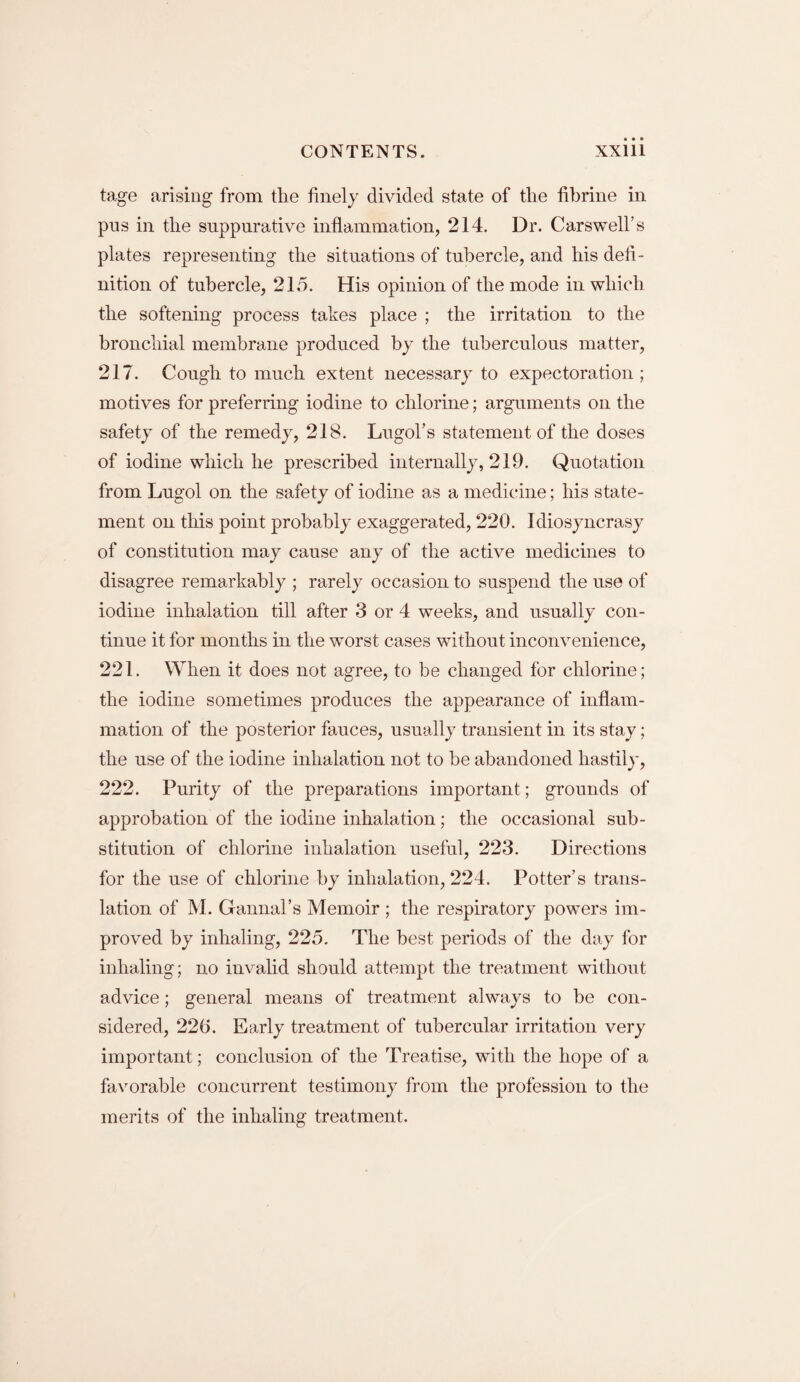 tage arising from the finely divided state of the fibrine in pus in the suppurative inflammation, 214. Dr. Carswell’s plates representing the situations of tubercle, and his defi¬ nition of tubercle, 215. His opinion of the mode in which the softening process takes place ; the irritation to the bronchial membrane produced by the tuberculous matter, 217. Cough to much extent necessary to expectoration ; motives for preferring iodine to chlorine; arguments on the safety of the remedy, 218. Lugol’s statement of the doses of iodine which he prescribed internally, 219. Quotation from Lugol on the safety of iodine as a medicine; his state¬ ment on this point probably exaggerated, 220. Idiosyncrasy of constitution may cause any of the active medicines to disagree remarkably ; rarely occasion to suspend the use of iodine inhalation till after 3 or 4 weeks, and usually con¬ tinue it for months in the worst cases without inconvenience, 221. When it does not agree, to be changed for chlorine; the iodine sometimes produces the appearance of inflam¬ mation of the posterior fauces, usually transient in its stay; the use of the iodine inhalation not to be abandoned hastily, 222. Purity of the preparations important; grounds of approbation of the iodine inhalation; the occasional sub¬ stitution of chlorine inhalation useful, 223. Directions for the use of chlorine by inhalation, 224. Potter’s trans¬ lation of M. Gannal’s Memoir ; the respiratory powers im¬ proved by inhaling, 225. The best periods of the day for inhaling; no invalid should attempt the treatment without advice; general means of treatment always to be con¬ sidered, 22(5. Early treatment of tubercular irritation very important; conclusion of the Treatise, with the hope of a favorable concurrent testimony from the profession to the merits of the inhaling treatment.