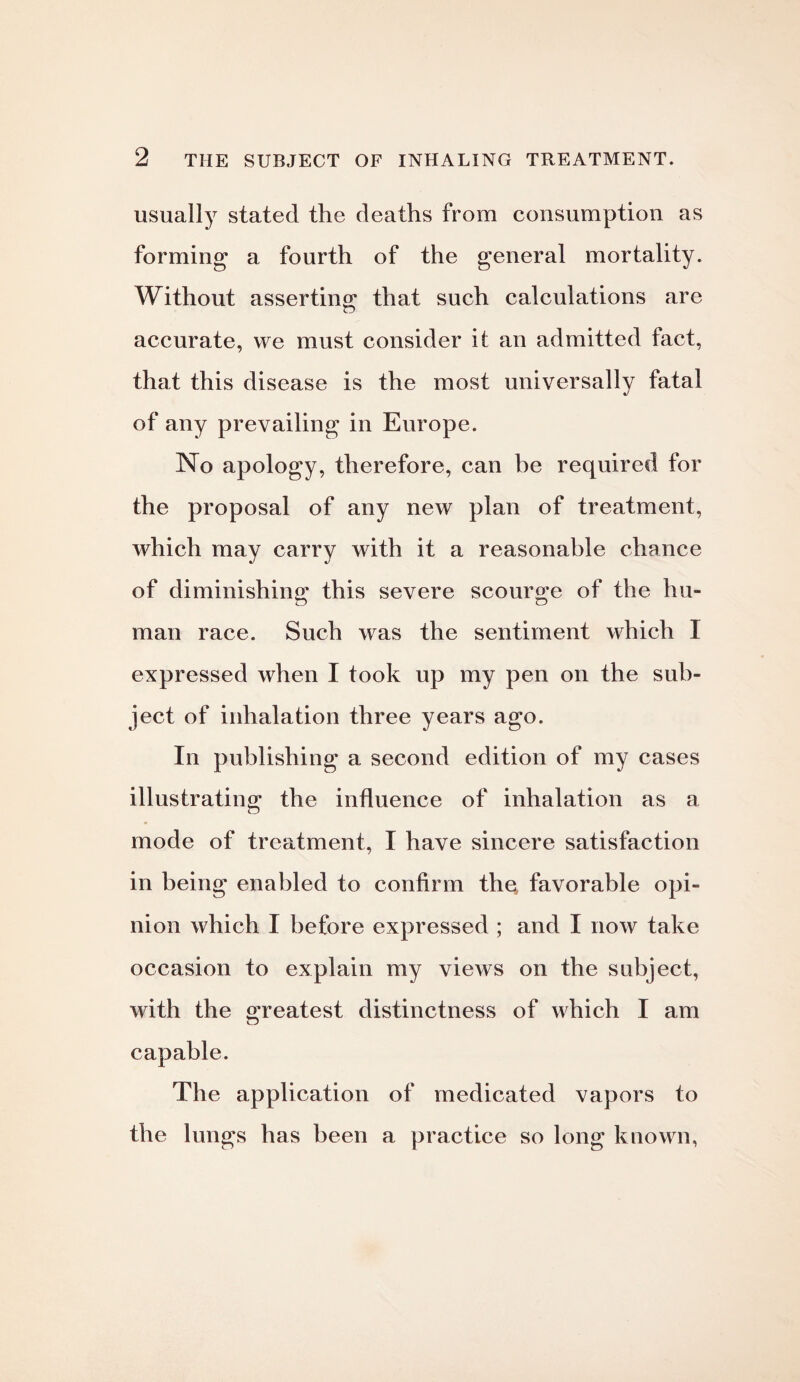 usually stated the deaths from consumption as forming a fourth of the general mortality. Without asserting that such calculations are accurate, we must consider it an admitted fact, that this disease is the most universally fatal of any prevailing in Europe. No apology, therefore, can be required for the proposal of any new plan of treatment, which may carry with it a reasonable chance of diminishing this severe scourge of the hu¬ man race. Such was the sentiment which I expressed when I took up my pen on the sub¬ ject of inhalation three years ago. In publishing a second edition of my cases illustrating the influence of inhalation as a mode of treatment, I have sincere satisfaction in being enabled to confirm the, favorable opi¬ nion which I before expressed ; and I now take occasion to explain my views on the subject, with the greatest distinctness of which I am capable. The application of medicated vapors to the lungs has been a practice so long known,