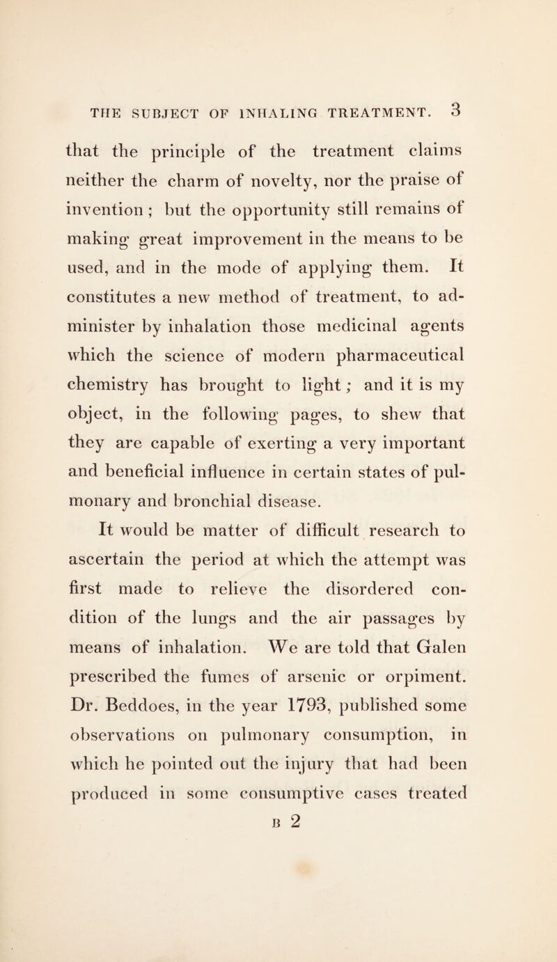 that the principle of the treatment claims neither the charm of novelty, nor the praise of invention ; but the opportunity still remains of making great improvement in the means to be used, and in the mode of applying them. It constitutes a new method of treatment, to ad¬ minister by inhalation those medicinal agents which the science of modern pharmaceutical chemistry has brought to light; and it is my object, in the following pages, to shew that they are capable of exerting a very important and beneficial influence in certain states of pul¬ monary and bronchial disease. It would be matter of difficult research to ascertain the period at which the attempt was first made to relieve the disordered con¬ dition of the lungs and the air passages by means of inhalation. We are told that Galen prescribed the fumes of arsenic or orpiment. Dr. Beddoes, in the year 1793, published some observations on pulmonary consumption, in which he pointed out the injury that had been produced in some consumptive cases treated b 2