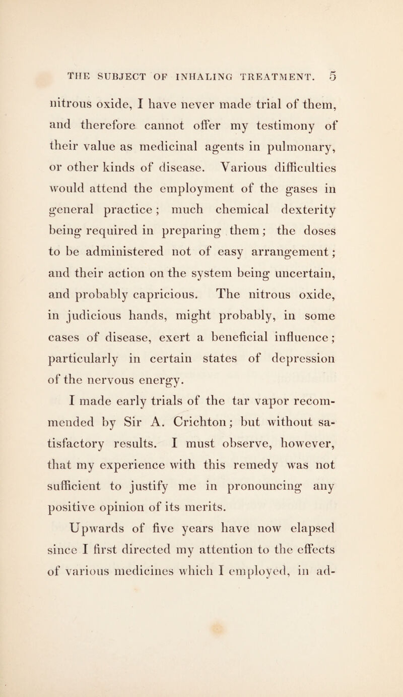 nitrous oxide, I have never made trial of them, and therefore cannot offer my testimony of their value as medicinal agents in pulmonary, or other kinds of disease. Various difficulties would attend the employment of the gases in general practice; much chemical dexterity being required in preparing them; the doses to be administered not of easy arrangement; and their action on the system being uncertain, and probably capricious. The nitrous oxide, in judicious hands, might probably, in some cases of disease, exert a beneficial influence; particularly in certain states of depression of the nervous energy. I made early trials of the tar vapor recom¬ mended by Sir A. Crichton; but without sa¬ tisfactory results. I must observe, however, that my experience with this remedy was not sufficient to justify me in pronouncing any positive opinion of its merits. Upwards of five years have now elapsed since I first directed my attention to the effects of various medicines which I employed, in ad-