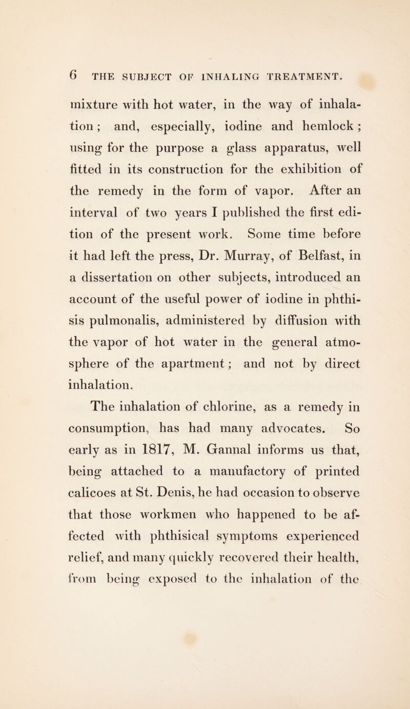 mixture with hot water, in the way of inhala- tion; and, especially, iodine and hemlock; using* for the purpose a glass apparatus, well fitted in its construction for the exhibition of the remedy in the form of vapor. After an interval of two years I published the first edi¬ tion of the present work. Some time before it had left the press, Dr. Murray, of Belfast, in a dissertation on other subjects, introduced an account of the useful power of iodine in phthi¬ sis pulmonalis, administered by diffusion with the vapor of hot water in the general atmo¬ sphere of the apartment; and not by direct inhalation. The inhalation of chlorine, as a remedy in consumption, has had many advocates. So early as in 1817, M. Gannal informs us that, being attached to a manufactory of printed calicoes at St. Denis, he had occasion to observe that those workmen who happened to be af¬ fected with phthisical symptoms experienced relief, and many quickly recovered their health, from being exposed to the inhalation of the