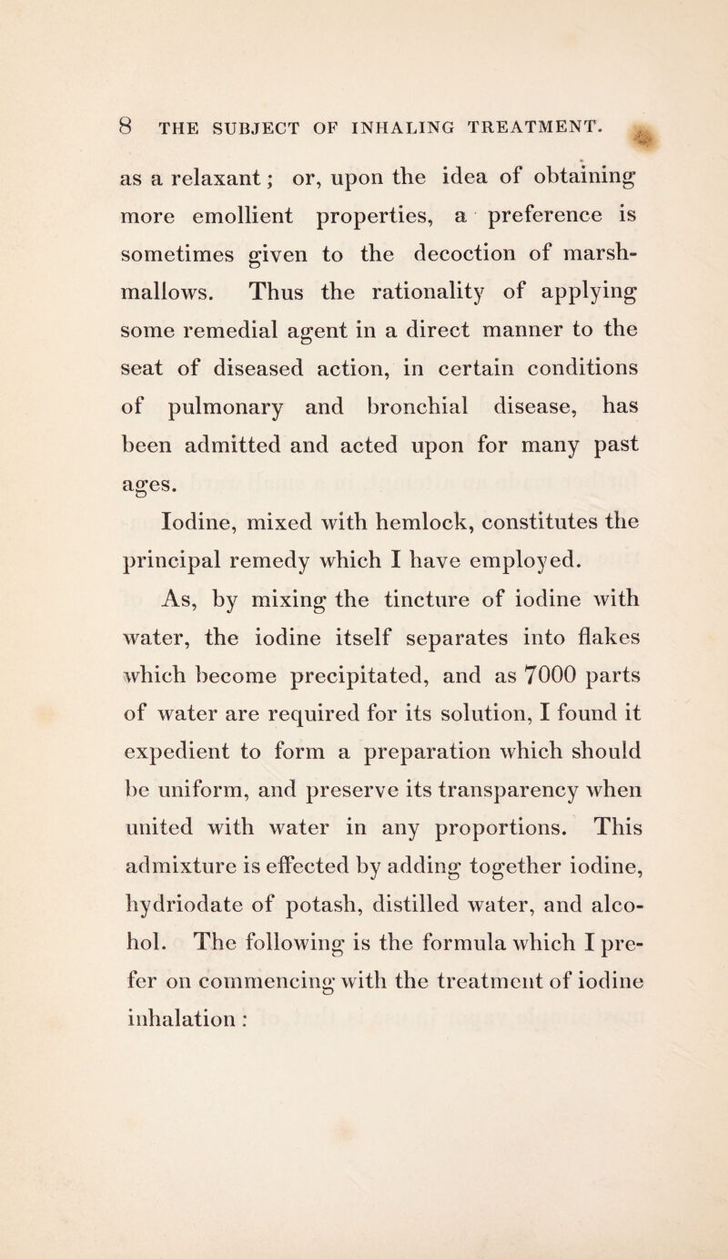 as a relaxant; or, upon the idea of obtaining more emollient properties, a preference is sometimes given to the decoction of marsh¬ mallows. Thus the rationality of applying some remedial agent in a direct manner to the seat of diseased action, in certain conditions of pulmonary and bronchial disease, has been admitted and acted upon for many past ages. Iodine, mixed with hemlock, constitutes the principal remedy which I have employed. As, by mixing the tincture of iodine with water, the iodine itself separates into flakes which become precipitated, and as 7000 parts of water are required for its solution, I found it expedient to form a preparation which should be uniform, and preserve its transparency when united with water in any proportions. This admixture is effected by adding together iodine, hydriodate of potash, distilled water, and alco¬ hol. The following is the formula which I pre¬ fer on commencing with the treatment of iodine inhalation :