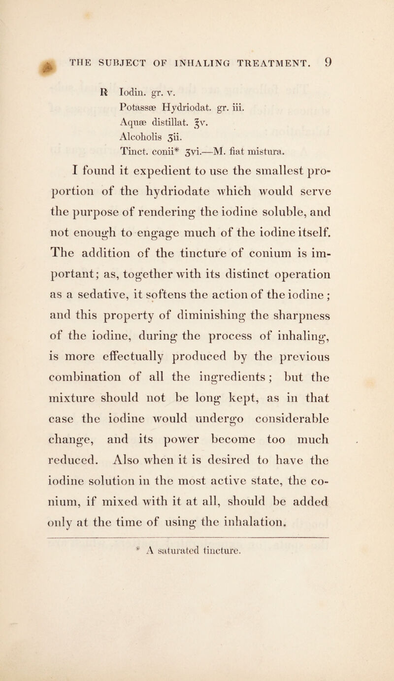 * R Iodin. gr. v. Potassse Hydriodat. gr. iii. Aquae distillat. Jv. Alcoholis 3ii. Tinct. conii* 3vi.—M. fiat mistura. I found it expedient to use the smallest pro¬ portion of the hydriodate which would serve the purpose of rendering the iodine soluble, and not enough to engage much of the iodine itself. The addition of the tincture of conium is im¬ portant; as, together with its distinct operation as a sedative, it softens the action of the iodine ; and this property of diminishing the sharpness of the iodine, during the process of inhaling, is more effectually produced by the previous combination of all the ingredients; but the mixture should not be long kept, as in that case the iodine would undergo considerable change, and its power become too much reduced. Also when it is desired to have the iodine solution in the most active state, the co¬ nium, if mixed with it at all, should be added only at the time of using the inhalation. * A saturated tincture.
