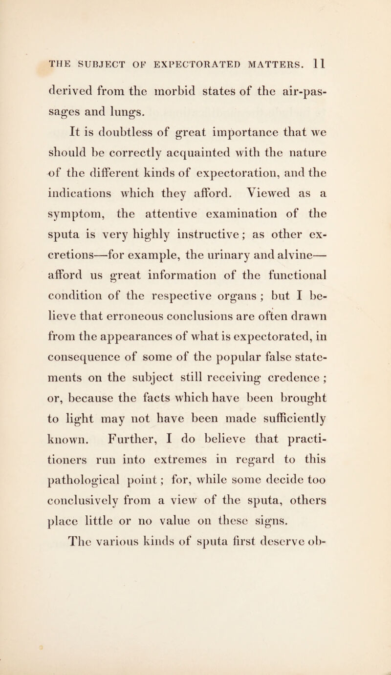 derived from the morbid states of the air-pas- sages and lungs. It is doubtless of great importance that we should be correctly acquainted with the nature of the different kinds of expectoration, and the indications which they afford. Viewed as a symptom, the attentive examination of the sputa is very highly instructive; as other ex¬ cretions—for example, the urinary and alvine— afford us great information of the functional condition of the respective organs ; but I be¬ lieve that erroneous conclusions are often drawn from the appearances of what is expectorated, in consequence of some of the popular false state¬ ments on the subject still receiving credence ; or, because the facts which have been brought to light may not have been made sufficiently known. Further, I do believe that practi¬ tioners run into extremes in regard to this pathological point; for, while some decide too conclusively from a view of the sputa, others place little or no value on these signs. The various kinds of sputa first deserve oh-