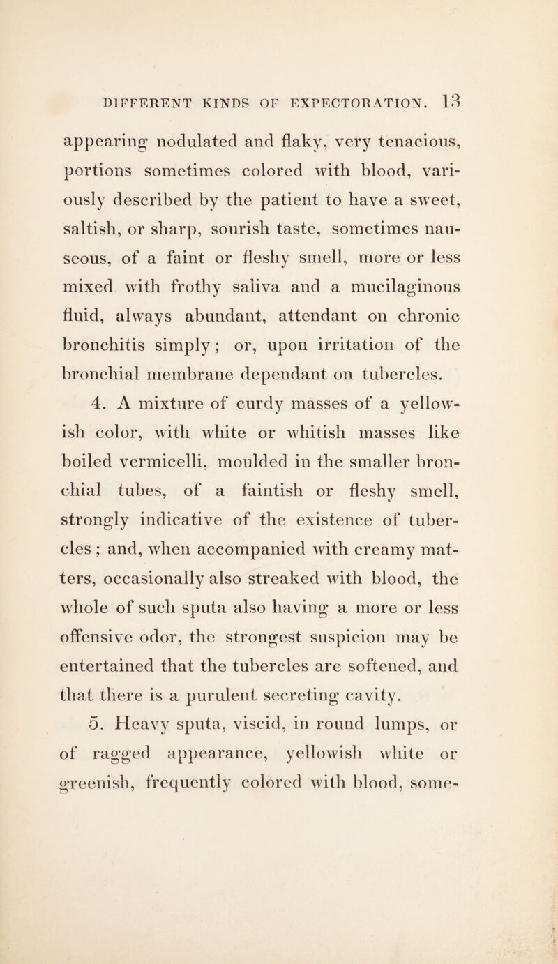appearing nodulated and flaky, very tenacious, portions sometimes colored with blood, vari¬ ously described by the patient to have a sweet, saltish, or sharp, sourish taste, sometimes nau¬ seous, of a faint or fleshy smell, more or less mixed with frothy saliva and a mucilaginous fluid, always abundant, attendant on chronic bronchitis simply; or, upon irritation of the bronchial membrane dependant on tubercles. 4. A mixture of curdy masses of a yellow¬ ish color, with white or whitish masses like boiled vermicelli, moulded in the smaller bron¬ chial tubes, of a faintish or fleshy smell, strongly indicative of the existence of tuber¬ cles ; and, when accompanied with creamy mat¬ ters, occasionally also streaked with blood, the whole of such sputa also having a more or less offensive odor, the strongest suspicion may be entertained that the tubercles are softened, and that there is a purulent secreting cavity. 5. Heavy sputa, viscid, in round lumps, or of ragged appearance, yellowish white or greenish, frequently colored with blood, some-