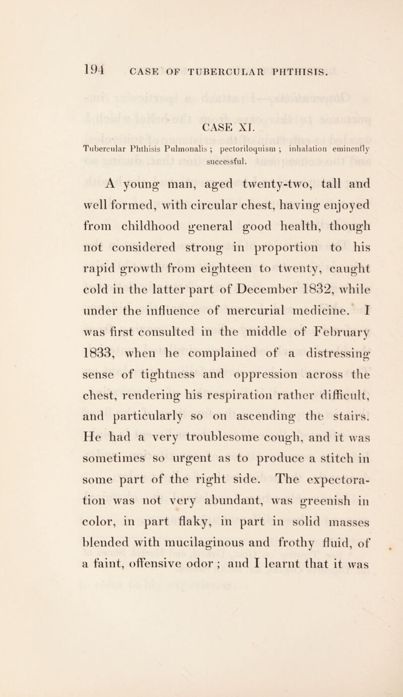CASE OF TUBERCULAR PHTHISIS. CASE XI. Tubercular Phthisis Pulmonalis ; pectoriloquism ; inhalation eminently successful. A young man, aged twenty-two, tall and well formed, with circular chest, having enjoyed from childhood general good health, though not considered strong in proportion to his rapid growth from eighteen to twenty, caught cold in the latter part of December 1832, while under the influence of mercurial medicine. 1 was first consulted in the middle of February 1833, when he complained of a distressing sense of tightness and oppression across the chest, rendering his respiration rather difficult, and particularly so on ascending the stairs. He had a very troublesome cough, and it was sometimes so urgent as to produce a stitch in some part of the right side. The expectora¬ tion was not very abundant, was greenish in color, in part flaky, in part in solid masses blended with mucilaginous and frothy fluid, of a faint, offensive odor ; and I learnt that it was