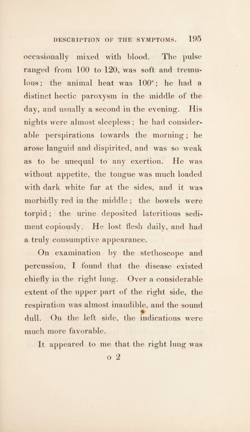 occasionally mixed with blood. The pulse ranged from 100 to 120, was soft and tremu¬ lous; the animal heat was 100°; he had a distinct hectic paroxysm in the middle of the day, and usually a second in the evening. His nights were almost sleepless ; he had consider¬ able perspirations towards the morning; he arose languid and dispirited, and was so weak as to be unequal to any exertion. He was without appetite, the tongue was much loaded with dark white fur at the sides, and it was morbidly red in the middle ; the bowels were torpid; the urine deposited lateritious sedi¬ ment copiously. He lost flesh daily, and had a truly consumptive appearance. On examination by the stethoscope and percussion, I found that the disease existed chiefly in the right lung. Over a considerable extent of the upper part of the right side, the respiration was almost inaudible, and the sound dull. On the left side, the indications were much more favorable. It appeared to me that the right lung was o 2