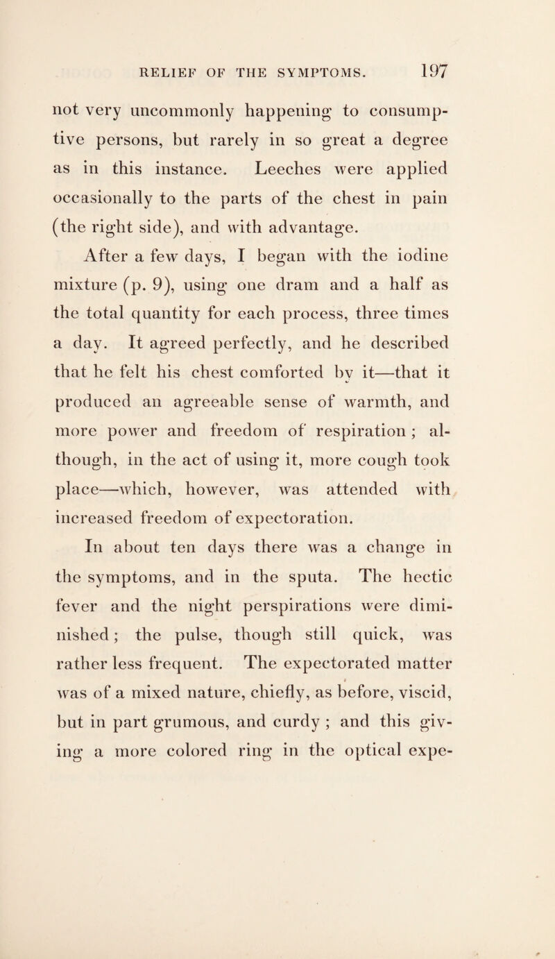 not very uncommonly happening to consump¬ tive persons, but rarely in so great a degree as in this instance. Leeches were applied occasionally to the parts of the chest in pain (the right side), and with advantage. After a few days, I began with the iodine mixture (p. 9), using one dram and a half as the total quantity for each process, three times a day. It agreed perfectly, and he described that he felt his chest comforted bv it—that it produced an agreeable sense of warmth, and more power and freedom of respiration ; al¬ though, in the act of using it, more cough took place—which, however, was attended with increased freedom of expectoration. In about ten days there was a change in the symptoms, and in the sputa. The hectic fever and the night perspirations were dimi¬ nished ; the pulse, though still quick, was rather less frequent. The expectorated matter # Avas of a mixed nature, chiefly, as before, viscid, but in part grumous, and curdy ; and this giv¬ ing a more colored ring in the optical expe-