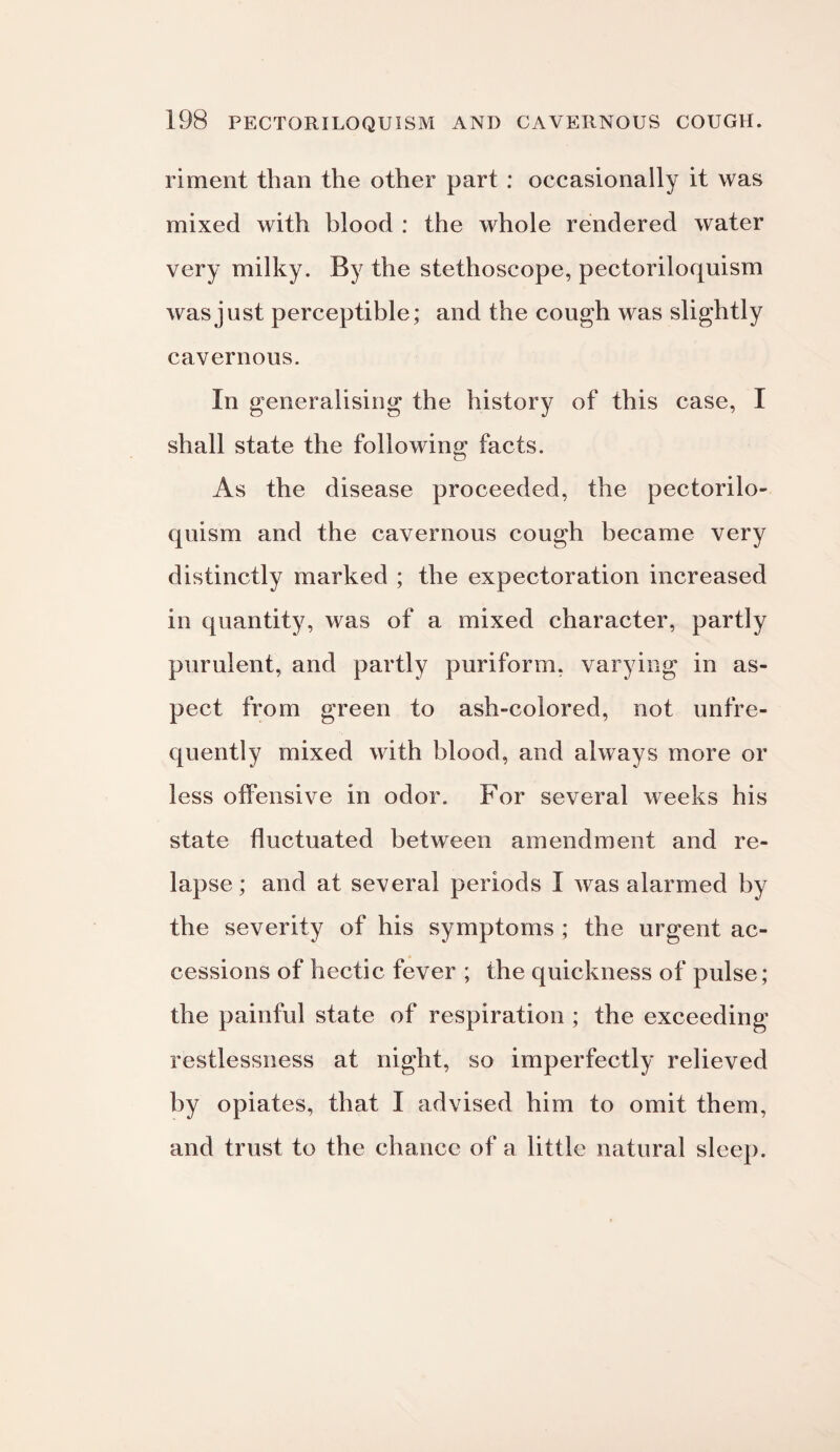 riment than the other part : occasionally it was mixed with blood : the whole rendered water very milky. By the stethoscope, pectoriloquism was just perceptible; and the cough was slightly cavernous. In generalising the history of this case, I shall state the following facts. As the disease proceeded, the pectorilo¬ quism and the cavernous cough became very distinctly marked ; the expectoration increased in quantity, was of a mixed character, partly purulent, and partly puriform. varying in as¬ pect from green to ash-colored, not unfre¬ quently mixed with blood, and always more or less offensive in odor. For several weeks his state fluctuated between amendment and re¬ lapse ; and at several periods I was alarmed by the severity of his symptoms ; the urgent ac¬ cessions of hectic fever ; the quickness of pulse; the painful state of respiration ; the exceeding restlessness at night, so imperfectly relieved by opiates, that I advised him to omit them, and trust to the chance of a little natural sleep.