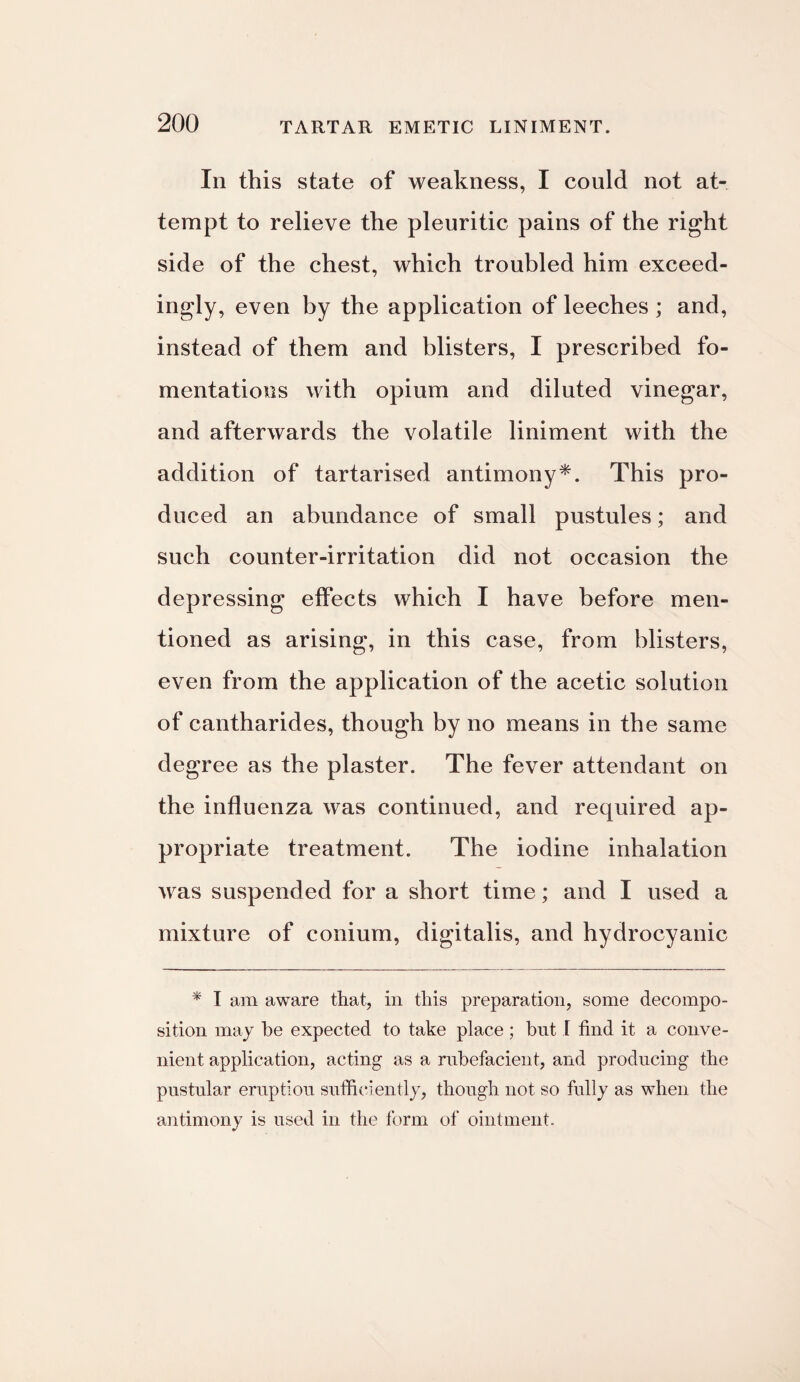 In this state of weakness, I could not at¬ tempt to relieve the pleuritic pains of the right side of the chest, which troubled him exceed¬ ingly, even by the application of leeches ; and, instead of them and blisters, I prescribed fo¬ mentations with opium and diluted vinegar, and afterwards the volatile liniment with the addition of tartarised antimony*. This pro¬ duced an abundance of small pustules; and such counter-irritation did not occasion the depressing effects which I have before men¬ tioned as arising, in this case, from blisters, even from the application of the acetic solution of cantharides, though by no means in the same degree as the plaster. The fever attendant on the influenza was continued, and required ap¬ propriate treatment. The iodine inhalation was suspended for a short time; and I used a mixture of conium, digitalis, and hydrocyanic * I am aware that, in this preparation, some decompo¬ sition may be expected to take place ; but I find it a conve¬ nient application, acting as a rubefacient, and producing the pustular eruption sufficiently, though not so fully as when the antimony is used in the form of ointment.