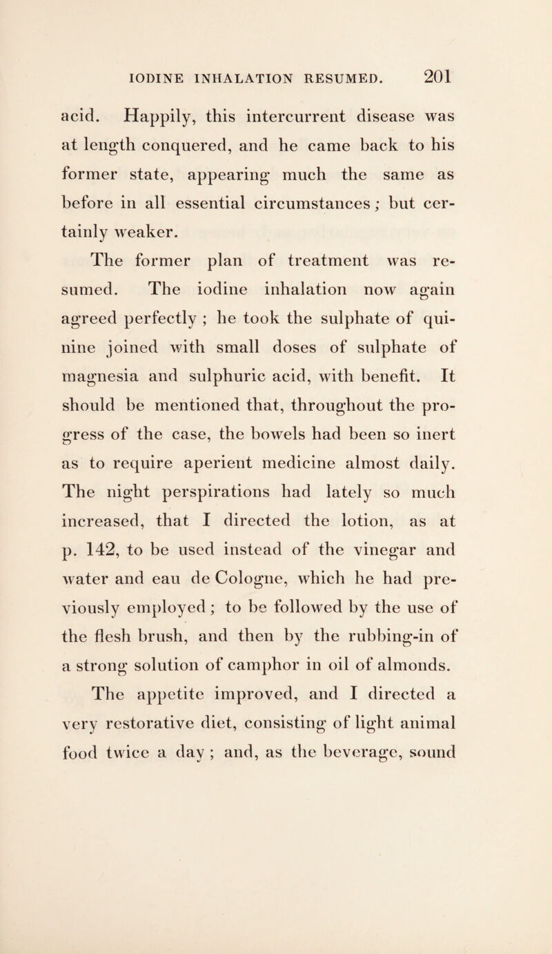 acid. Happily, this intercurrent disease was at length conquered, and he came back to his former state, appearing much the same as before in all essential circumstances; but cer¬ tainly weaker. The former plan of treatment was re¬ sumed. The iodine inhalation now again agreed perfectly ; he took the sulphate of qui¬ nine joined with small doses of sulphate of magnesia and sulphuric acid, with benefit. It should be mentioned that, throughout the pro¬ gress of the case, the bowels had been so inert as to require aperient medicine almost daily. The night perspirations had lately so much increased, that I directed the lotion, as at p. 142, to be used instead of the vinegar and water and eau de Cologne, which he had pre¬ viously employed; to be followed by the use of the flesh brush, and then by the rubbing-in of a strong solution of camphor in oil of almonds. The appetite improved, and I directed a very restorative diet, consisting of light animal food twice a day ; and, as the beverage, sound