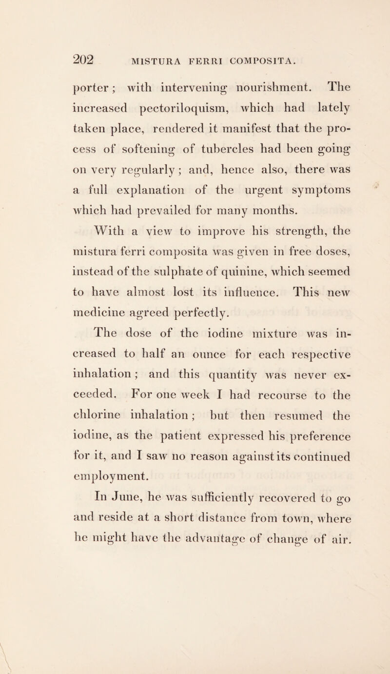 porter; with intervening nourishment. The increased pectoriloquism, which had lately taken place, rendered it manifest that the pro¬ cess of softening of tubercles had been going on very regularly ; and, hence also, there was a full explanation of the urgent symptoms which had prevailed for many months. With a view to improve his strength, the mistura ferri composita was given in free doses, instead of the sulphate of quinine, which seemed to have almost lost its influence. This new medicine agreed perfectly. The dose of the iodine mixture was in¬ creased to half an ounce for each respective inhalation; and this quantity was never ex¬ ceeded, For one week I had recourse to the chlorine inhalation; but then resumed the iodine, as the patient expressed his preference for it, and I saw no reason against its continued employment. In June, he was sufficiently recovered to go and reside at a short distance from town, where he might have the advantage of change of air.
