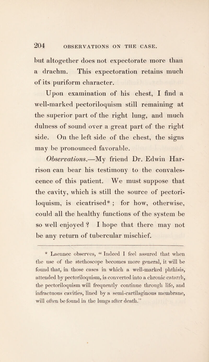 but altogether does not expectorate more than a drachm. This expectoration retains much of its puriform character. Upon examination of his chest, I find a well-marked pectoriloqnism still remaining at the superior part of the right lung, and much dulness of sound over a great part of the right side. On the left side of the chest, the signs may be pronounced favorable. Observations.—My friend Dr. Edwin Har¬ rison can bear his testimony to the convales¬ cence of this patient. We must suppose that the cavity, which is still the source of pectori- loquism, is cicatrised* ; for how, otherwise, could all the healthy functions of the system be so well enjoyed ? I hope that there may not be any return of tubercular mischief. * Laennec observes, “ Indeed I feel assured that when the use of the stethoscope becomes more general, it will be found that, in those cases in which a well-marked phthisis, attended by pectoriloquism, is converted into a chronic catarrh, the pectoriloquism will frequently continue through life, and infractuous cavities, lined by a semi-cartilaginous membrane, will often be found in the lungs after death.”