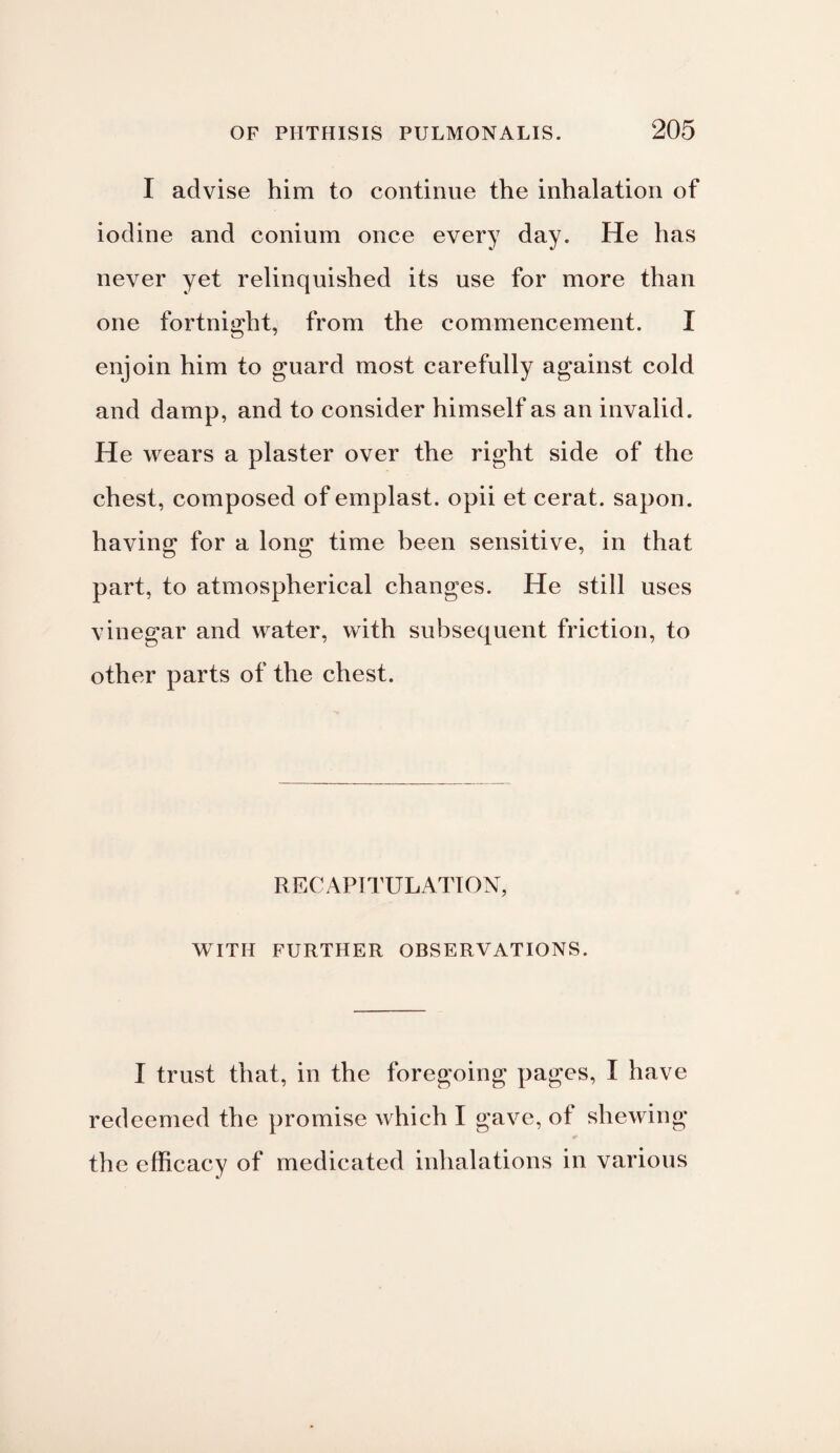 I advise him to continue the inhalation of iodine and conium once every day. He has never yet relinquished its use for more than one fortnight, from the commencement. I enjoin him to guard most carefully against cold and damp, and to consider himself as an invalid. He wears a plaster over the right side of the chest, composed of emplast. opii et cerat. sapon. having for a long time been sensitive, in that part, to atmospherical changes. He still uses vinegar and water, with subsequent friction, to other parts of the chest. RECAPITULATION, WITH FURTHER OBSERVATIONS. I trust that, in the foregoing pages, I have redeemed the promise which I gave, ot shewing the efficacy of medicated inhalations in various
