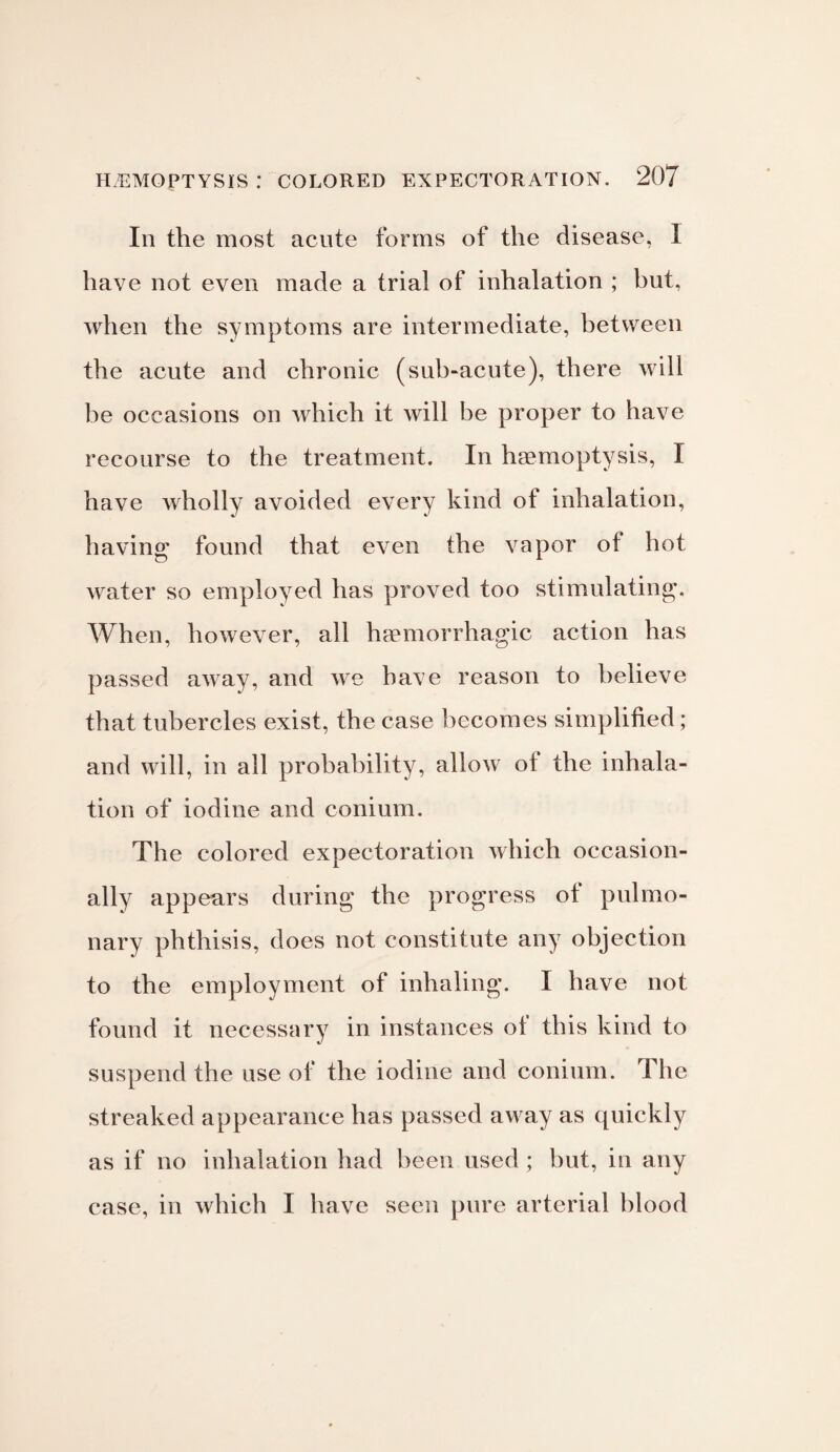 Ill the most acute forms of the disease, I have not even made a trial of inhalation ; but, when the symptoms are intermediate, between the acute and chronic (sub-acute), there will be occasions on which it will be proper to have recourse to the treatment. In haemoptysis, I have wholly avoided every kind of inhalation, having found that even the vapor of hot water so employed has proved too stimulating. When, however, all haemorrhagic action has passed away, and we have reason to believe that tubercles exist, the case becomes simplified; and will, in all probability, allow of the inhala¬ tion of iodine and conium. The colored expectoration which occasion¬ ally appears during the progress of pulmo¬ nary phthisis, does not constitute any objection to the employment of inhaling. I have not found it necessary in instances of this kind to suspend the use of the iodine and conium. The streaked appearance has passed away as quickly as if no inhalation had been used ; but, in any case, in which I have seen pure arterial blood