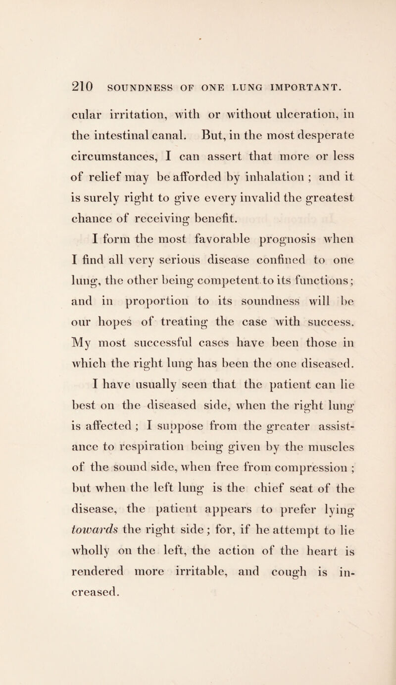 cular irritation, with or without ulceration, in the intestinal canal. But, in the most desperate circumstances, I can assert that more or less of relief may be afforded by inhalation ; and it is surely right to give every invalid the greatest chance of receiving benefit. I form the most favorable prognosis when I find all very serious disease confined to one lung, the other being competent to its functions; and in proportion to its soundness will be our hopes of treating the case with success. My most successful cases have been those in which the right lung has been the one diseased. I have usually seen that the patient can lie best on the diseased side, when the rmht luno; is affected ; I suppose from the greater assist¬ ance to respiration being given by the muscles of the sound side, when free from compression ; but when the left lung is the chief seat of the disease, the patient appears to prefer lying towards the right side; for, if he attempt to lie wholly on the left, the action of the heart is rendered more irritable, and cough is in¬ creased.