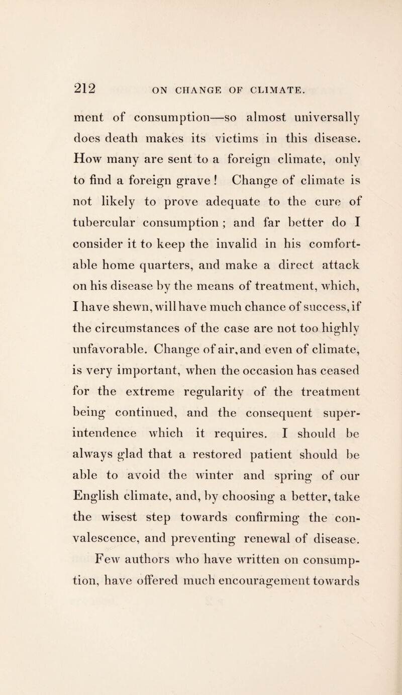 ment of consumption—so almost universally does death makes its victims in this disease. How many are sent to a foreign climate, only to find a foreign grave ! Change of climate is not likely to prove adequate to the cure of tubercular consumption ; and far better do I consider it to keep the invalid in his comfort¬ able home quarters, and make a direct attack on his disease by the means of treatment, which, I have shewn, will have much chance of success, if the circumstances of the case are not too highly unfavorable. Change of air, and even of climate, is very important, when the occasion has ceased for the extreme regularity of the treatment being continued, and the consequent super¬ intendence which it requires. I should be always glad that a restored patient should be able to avoid the winter and spring of our English climate, and, by choosing a better, take the wisest step towards confirming the con¬ valescence, and preventing renewal of disease. Few authors who have written on consump¬ tion, have offered much encouragement towards
