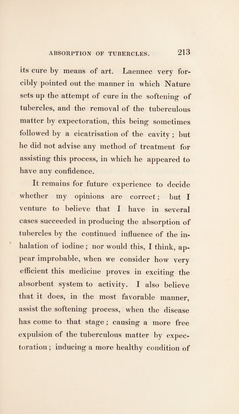 its cure by means of art. Laennec very for¬ cibly pointed out the manner in which Nature sets up the attempt of cure in the softening of tubercles, and the removal of the tuberculous matter by expectoration, this being sometimes followed by a cicatrisation of the cavity ; but he did not advise any method of treatment for assisting this process, in which he appeared to have any confidence. It remains for future experience to decide whether my opinions are correct; but I venture to believe that I have in several cases succeeded in producing the absorption of tubercles by the continued influence of the in¬ halation of iodine; nor would this, I think, ap¬ pear improbable, when we consider how very efficient this medicine proves in exciting the absorbent system to activity. I also believe that it does, in the most favorable manner, assist the softening process, when the disease has come to that stage; causing a more free expulsion of the tuberculous matter by expec¬ toration ; inducing a more healthy condition of