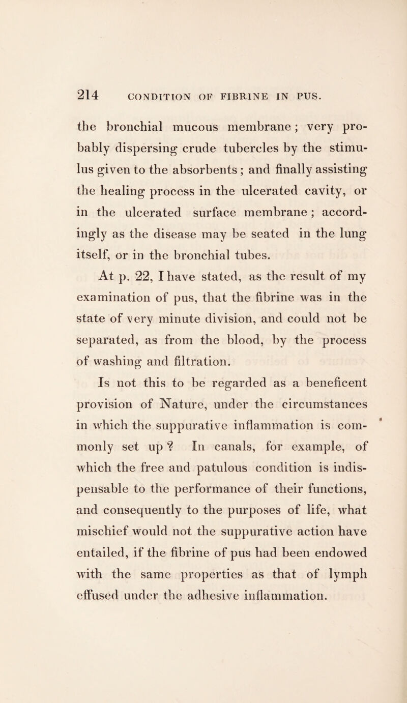 the bronchial mucous membrane; very pro¬ bably dispersing crude tubercles by the stimu¬ lus given to the absorbents ; and finally assisting the healing process in the ulcerated cavity, or in the ulcerated surface membrane; accord¬ ingly as the disease may be seated in the lung itself, or in the bronchial tubes. At p. 22, I have stated, as the result of my examination of pus, that the fibrine was in the state of very minute division, and could not be separated, as from the blood, by the process of washing and filtration. Is not this to be regarded as a beneficent provision of Nature, under the circumstances in which the suppurative inflammation is com¬ monly set up In canals, for example, of which the free and patulous condition is indis¬ pensable to the performance of their functions, and consequently to the purposes of life, what mischief would not the suppurative action have entailed, if the fibrine of pus had been endowed with the same properties as that of lymph effused under the adhesive inflammation.