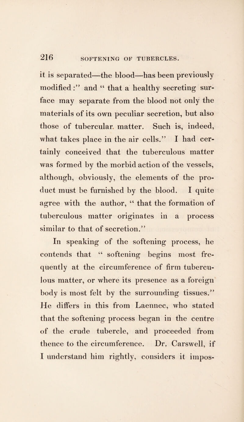 SOFTENING OF TUBERCLES. it is separated—the blood—has been previously modified:” and 44 that a healthy secreting sur¬ face may separate from the blood not only the materials of its own peculiar secretion, but also those of tubercular, matter. Such is, indeed, what takes place in the air cells.” I had cer¬ tainly conceived that the tuberculous matter was formed by the morbid action of the vessels, although, obviously, the elements of the pro¬ duct must be furnished by the blood. I quite agree with the author, 44 that the formation of tuberculous matter originates in a process similar to that of secretion.” In speaking of the softening process, he contends that 44 softening begins most fre¬ quently at the circumference of firm tubercu¬ lous matter, or where its presence as a foreign body is most felt by the surrounding tissues.” He differs in this from Laennec, who stated that the softening process began in the centre of the crude tubercle, and proceeded from thence to the circumference. Dr, Carswell, if I understand him rightly, considers it impos-
