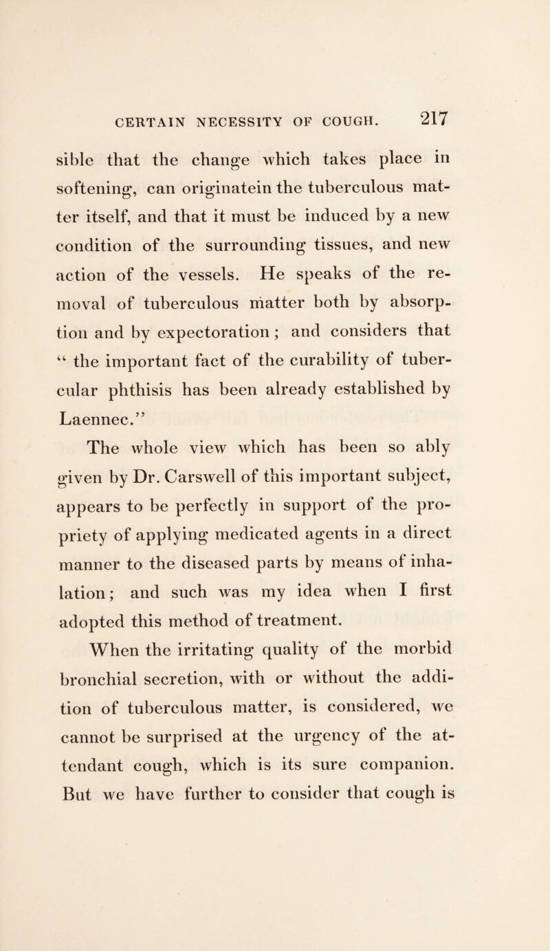 sible that the change which takes place in softening, can originatein the tuberculous mat¬ ter itself, and that it must be induced by a new condition of the surrounding tissues, and new action of the vessels. He speaks of the re¬ moval of tuberculous matter both by absorp¬ tion and by expectoration; and considers that 44 the important fact of the curability of tuber¬ cular phthisis has been already established by Laennec.” The whole view which has been so ably given by Dr. Carswell of this important subject, appears to be perfectly in support of the pro¬ priety of applying medicated agents in a direct manner to the diseased parts by means of inha¬ lation; and such was my idea when I first adopted this method of treatment. When the irritating quality of the morbid bronchial secretion, with or without the addi¬ tion of tuberculous matter, is considered, we cannot be surprised at the urgency of the at¬ tendant cough, which is its sure companion. But we have further to consider that cough is