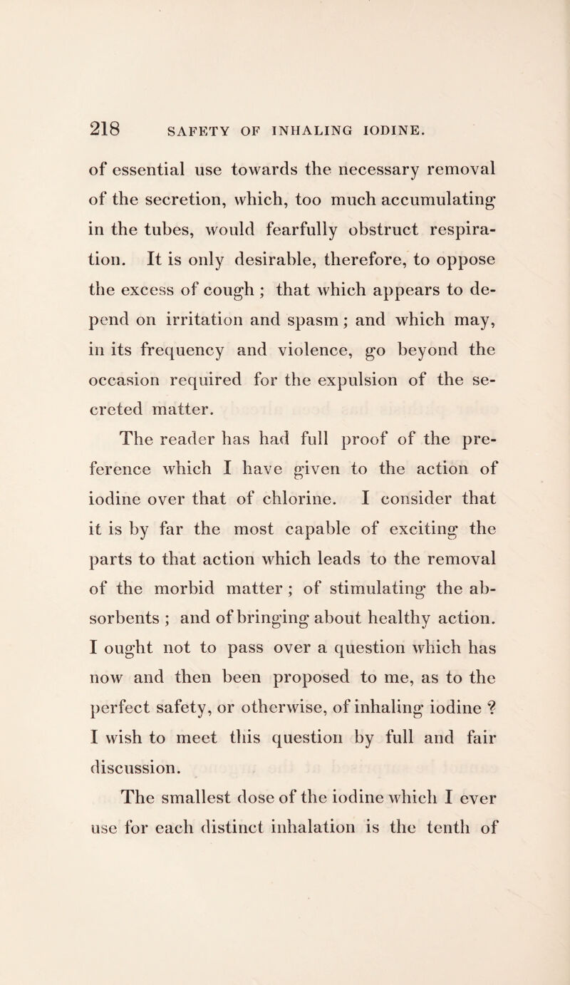 of essential use towards the necessary removal of the secretion, which, too much accumulating in the tubes, would fearfully obstruct respira¬ tion. It is only desirable, therefore, to oppose the excess of cough ; that which appears to de¬ pend on irritation and spasm; and which may, in its frequency and violence, go beyond the occasion required for the expulsion of the se¬ creted matter. The reader has had full proof of the pre¬ ference which I have given to the action of iodine over that of chlorine. I consider that it is by far the most capable of exciting the parts to that action which leads to the removal of the morbid matter ; of stimulating the ab¬ sorbents ; and of bringing about healthy action. I ought not to pass over a question which has now and then been proposed to me, as to the perfect safety, or otherwise, of inhaling iodine ? I wish to meet this question by full and fair discussion. The smallest dose of the iodine which I ever use for each distinct inhalation is the tenth of
