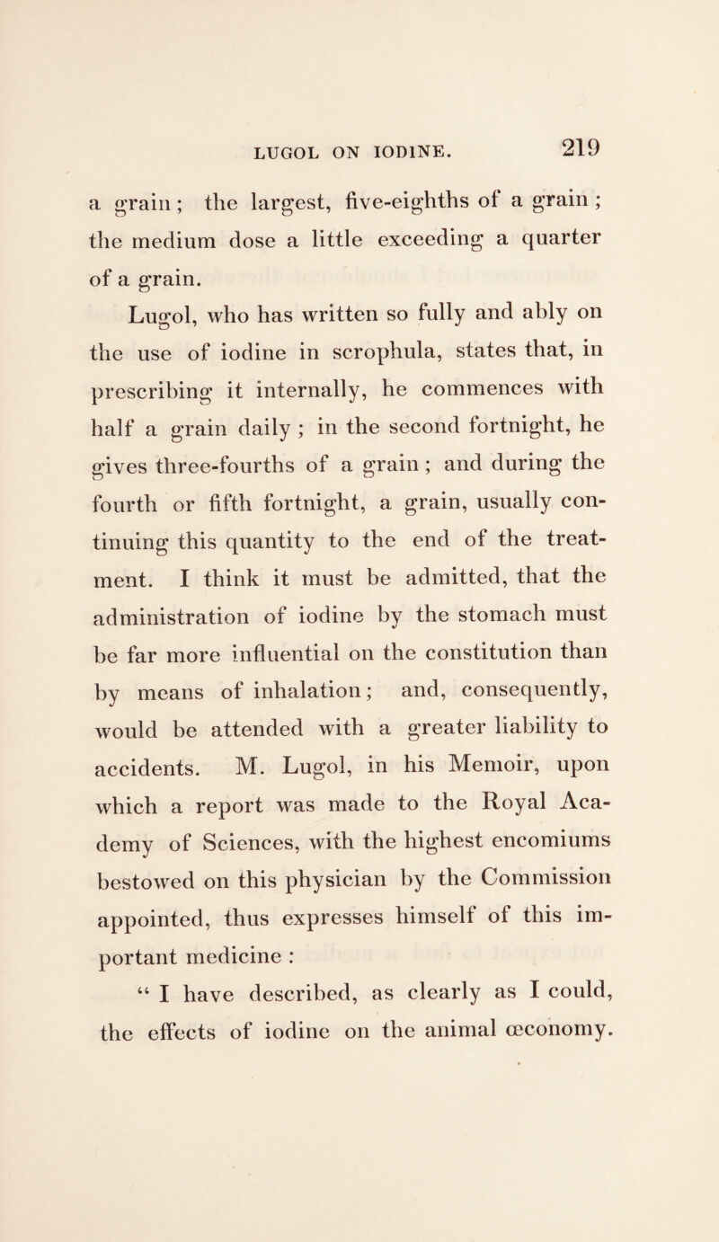 a grain; the largest, five-eighths of a grain ; the medium dose a little exceeding a quarter of a grain. Lugol, who has written so fully and ably on the use of iodine in scrophula, states that, in prescribing it internally, he commences with half a grain daily ; in the second fortnight, he gives three-fourths of a grain; and during the fourth or fifth fortnight, a grain, usually con¬ tinuing this quantity to the end of the treat¬ ment. I think it must be admitted, that the administration of iodine by the stomach must be far more influential on the constitution than by means of inhalation; and, consequently, would be attended with a greater liability to accidents. M. Lugol, in his Memoir, upon which a report was made to the Royal Aca¬ demy of Sciences, with the highest encomiums bestowed on this physician by the Commission appointed, thus expresses himself of this im¬ portant medicine : 44 I have described, as clearly as I could, the effects of iodine on the animal (economy.
