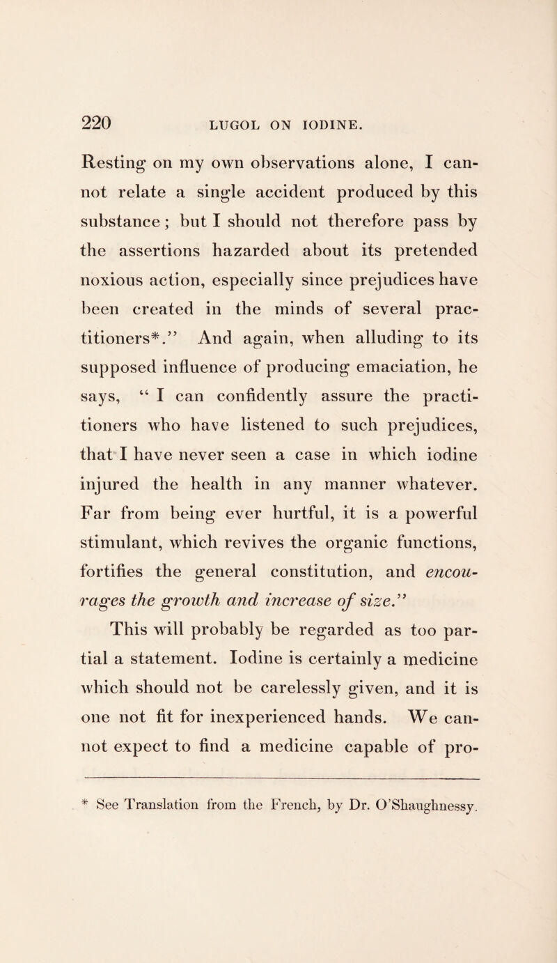 Resting on my own observations alone, I can¬ not relate a single accident produced by this substance; but I should not therefore pass by the assertions hazarded about its pretended noxious action, especially since prejudices have been created in the minds of several prac¬ titioners*.” And again, when alluding to its supposed influence of producing emaciation, he says, 44 I can confidently assure the practi¬ tioners who have listened to such prejudices, that I have never seen a case in which iodine injured the health in any manner whatever. Far from being ever hurtful, it is a powerful stimulant, which revives the organic functions, fortifies the general constitution, and encou¬ rages the growth and increase of size.'3 This will probably be regarded as too par¬ tial a statement. Iodine is certainly a medicine which should not be carelessly given, and it is one not fit for inexperienced hands. We can¬ not expect to find a medicine capable of pro- * See Translation from tlie French, by Dr. O’Shaughnessy.