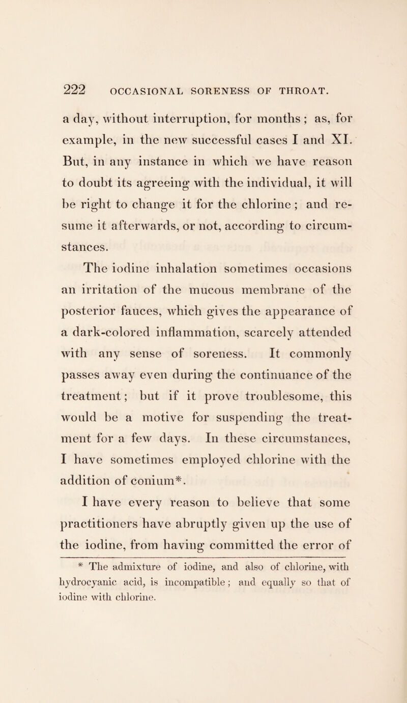 a day, without interruption, for months ; as, for example, in the new successful cases I and XI. But, in any instance in which we have reason to doubt its agreeing; with the individual, it will he right to change it for the chlorine; and re¬ sume it afterwards, or not, according to circum¬ stances. The iodine inhalation sometimes occasions an irritation of the mucous membrane of the posterior fauces, which gives the appearance of a dark-colored inflammation, scarcely attended with any sense of soreness. It commonly passes away even during the continuance of the treatment; but if it prove troublesome, this would be a motive for suspending the treat¬ ment for a few days. In these circumstances, I have sometimes employed chlorine with the addition of conium*. I have every reason to believe that some practitioners have abruptly given up the use of the iodine, from having committed the error of * The admixture of iodine, and also of chlorine, with hydrocyanic acid, is incompatible; and equally so that of iodine with chlorine.
