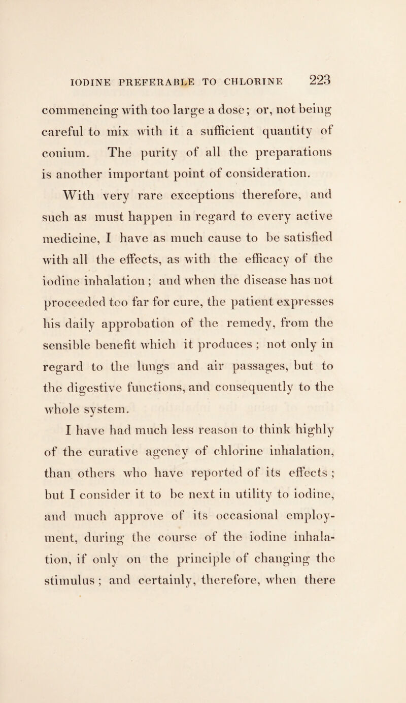 commencing with too large a dose; or, not being careful to mix with it a sufficient quantity of conium. The purity of all the preparations is another important point of consideration. With very rare exceptions therefore, and such as must happen in regard to every active medicine, I have as much cause to be satisfied with all the effects, as with the efficacy of the iodine inhalation ; and when the disease has not proceeded too far for cure, the patient expresses his daily approbation of the remedy, from the sensible benefit which it produces ; not only in regard to the lungs and air passages, but to the digestive functions, and consequently to the whole system. I have had much less reason to think highly of the curative agency of chlorine inhalation, than others who have reported of its effects ; but I consider it to be next in utility to iodine, and much approve of its occasional employ¬ ment, during: the course of the iodine inhala- tion, if only on the principle of changing the stimulus ; and certainly, therefore, when there