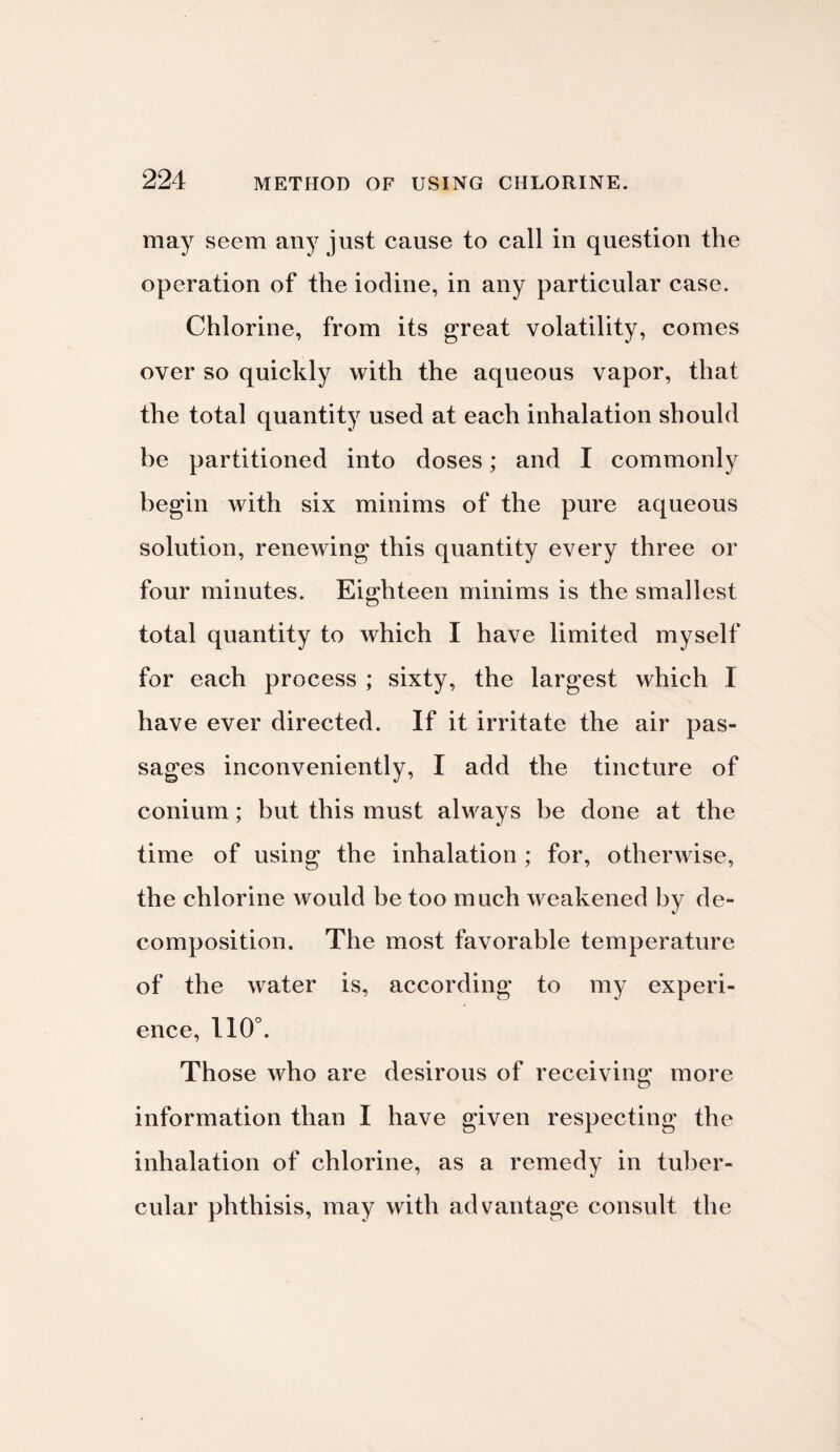 may seem any just cause to call in question the operation of the iodine, in any particular case. Chlorine, from its great volatility, comes over so quickly with the aqueous vapor, that the total quantity used at each inhalation should be partitioned into doses; and I commonly begin with six minims of the pure aqueous solution, renewing this quantity every three or four minutes. Eighteen minims is the smallest total quantity to which I have limited myself for each process ; sixty, the largest which I have ever directed. If it irritate the air pas¬ sages inconveniently, I add the tincture of conium; but this must always be done at the time of using the inhalation ; for, otherwise, the chlorine would be too much weakened by de¬ composition. The most favorable temperature of the water is, according to my experi¬ ence, 110°. Those who are desirous of receiving more information than I have given respecting the inhalation of chlorine, as a remedy in tuber¬ cular phthisis, may with advantage consult the