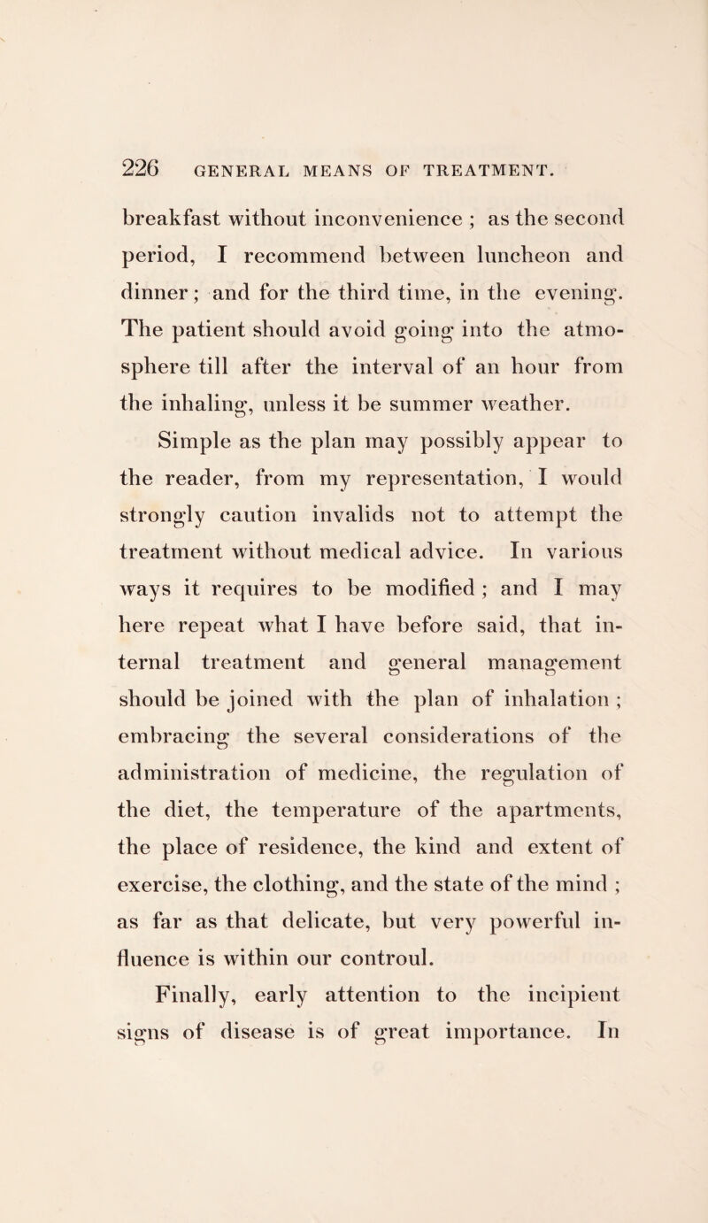 breakfast without inconvenience ; as the second period, I recommend between luncheon and dinner; and for the third time, in the evening'. The patient should avoid going into the atmo¬ sphere till after the interval of an hour from the inhaling, unless it he summer weather. Simple as the plan may possibly appear to the reader, from my representation, I would strongly caution invalids not to attempt the treatment without medical advice. In various ways it requires to he modified ; and I may here repeat what I have before said, that in¬ ternal treatment and o^eneral management o o should he joined with the plan of inhalation ; embracing the several considerations of the administration of medicine, the regulation of the diet, the temperature of the apartments, the place of residence, the kind and extent of exercise, the clothing, and the state of the mind ; as far as that delicate, but very powerful in¬ fluence is within our controul. Finally, early attention to the incipient signs of disease is of great importance. In