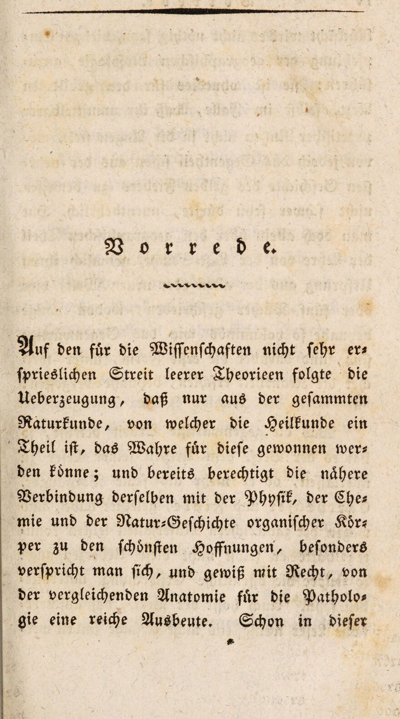 *  f I 23 o r r e t> e* vvvvv-v wv . 4 < #•; 5lnf beit für bie ?Biffenfcf>aften nidjt fefyr er* • , • \ fprieSlichen ©treit leerer Sheorieen folgte bie Ueberjeugung , ba$ nur au$ ber gefammten 9taturEunbe, t>on welcher bie ^eitEunbe ein $£f?eil ifl, ba$ 2Bal;re för biefe gewonnen wer* ben E6nne; unb bereite berechtigt bie nähere 93erbinbun0 berfelben mit ber ^h^P/ frer @he* mie unb ber 9?atur*@efchichte organifcher $5r* ; „ T - . ... V ’' ' ' ■ V 'v ' per ju ben fd>6nften Hoffnungen, befonberö rerfpridjt man fi'cfj, unb genug mit öiedjt, oon ber oergieicfyenben SHnatomie für bte spatMo* gie eine reiche 2lu$f>eute. ©cfyon in biefer *