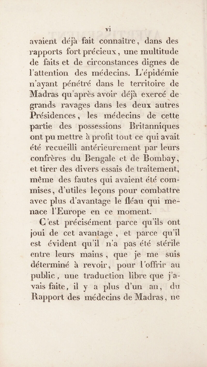 avaient déjà fait connaître, dans des rapports fort précieux, une multitude de faits et de circonstances dignes de l’attention des médecins. L’épidémie n’ayant pénétré dans le territoire de Madras qu’après avoir déj à exercé de grands ravages dans les deux autres Présidences, les médecins de cette partie des possessions Britanniques ont pu mettre à profit tout ce qui avait été recueilli antérieurement par leurs confrères du Bengale et de Bombay, et tirer des divers essais de traitement, même des fautes qui avaient été com¬ mises, d’utiles leçons pour combattre avec plus d’avantage le fléau qui me¬ nace l’Europe en ce moment. C'est précisément parce qu’ils ont joui de cet avantage , et parce qu’il est évident qu’il n’a pas été stérile entre leurs mains , que je me suis déterminé à revoir, pour l’offrir au public, une traduction libre que j’a¬ vais faite, il y a plus d’un an, du Rapport des médecins de Madras, ne