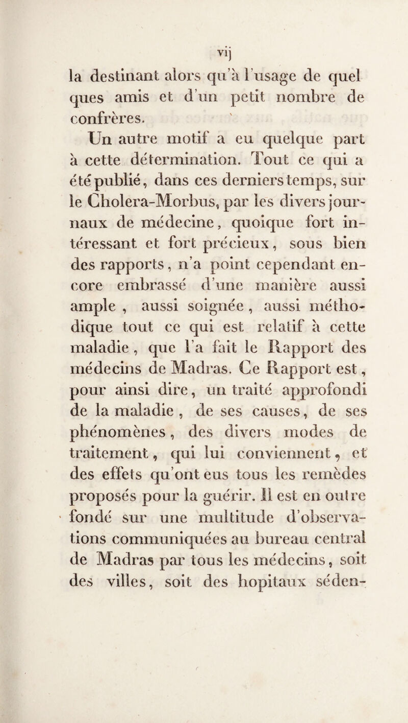 la destinant alors qu’à l’usage de quel ques amis et d’un petit nombre de confrères. Un autre motif a eu quelque part à cette détermination. Tout ce qui a été publié, dans ces derniers temps, sur le Cholera-Morbus, par les divers jour¬ naux de médecine, quoique fort in¬ téressant et fort précieux, sous bien des rapports, n’a point cependant en¬ core embrassé d’une manière aussi ample , aussi soignée , aussi métho¬ dique tout ce qui est relatif à cette maladie , que l a fait le Rapport des médecins de Madras. Ce Rapport est, pour ainsi dire, un traité approfondi de la maladie , de ses causes, de ses phénomènes, des divers modes de traitement, qui lui conviennent^ et des effets qu ont eus tous les remèdes proposés pour la guérir. 11 est en ouîre ' fondé sur une multitude d’observa¬ tions communiquées au bureau central de Madras par tous les médecins, soit des villes, soit des hôpitaux séden-