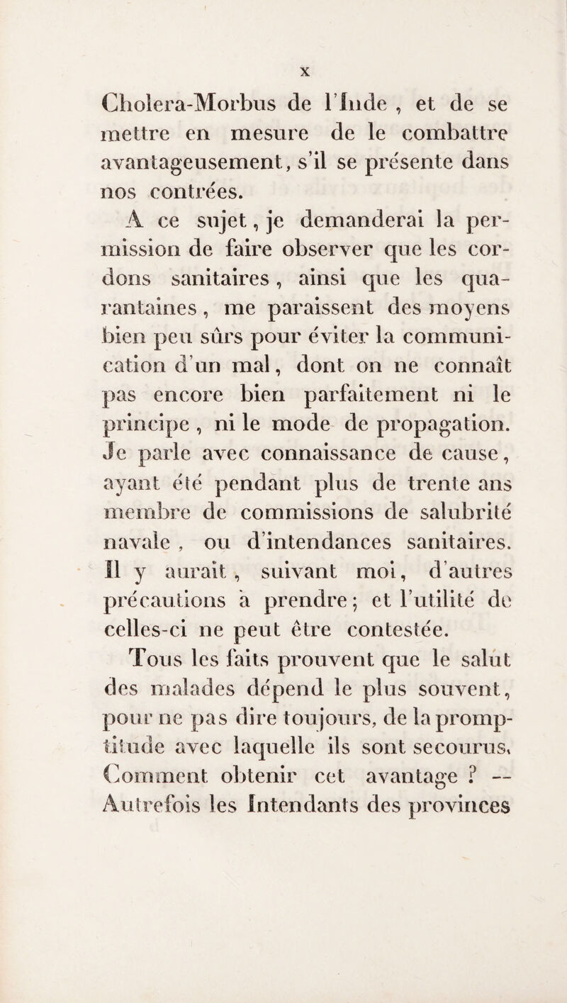 f X Cholera-Morbus de l’Inde , et de se mettre en mesure de le combattre avantageusement, s’il se présente dans nos contrées. A ce sujet, je demanderai la per¬ mission de faire observer que les cor¬ dons sanitaires, ainsi que les qua¬ rantaines , me paraissent des moyens bien peu sûrs pour éviter la communi¬ cation d un mal, dont on ne connaît pas encore bien parfaitement ni le principe , ni le mode de propagation. Je parle avec connaissance de cause, ayant été pendant plus de trente ans membre de commissions de salubrité navale , ou d’intendances sanitaires. Il y aurait, suivant moi, d autres précautions a prendre; et futilité de celles-ci ne peut être contestée. Tous les faits prouvent que le salut des malades dépend le plus souvent, pour ne pas dire toujours, de la promp¬ titude avec laquelle ils sont secourus, Comment obtenir cet avantage ? — Autrefois les Intendants des provinces