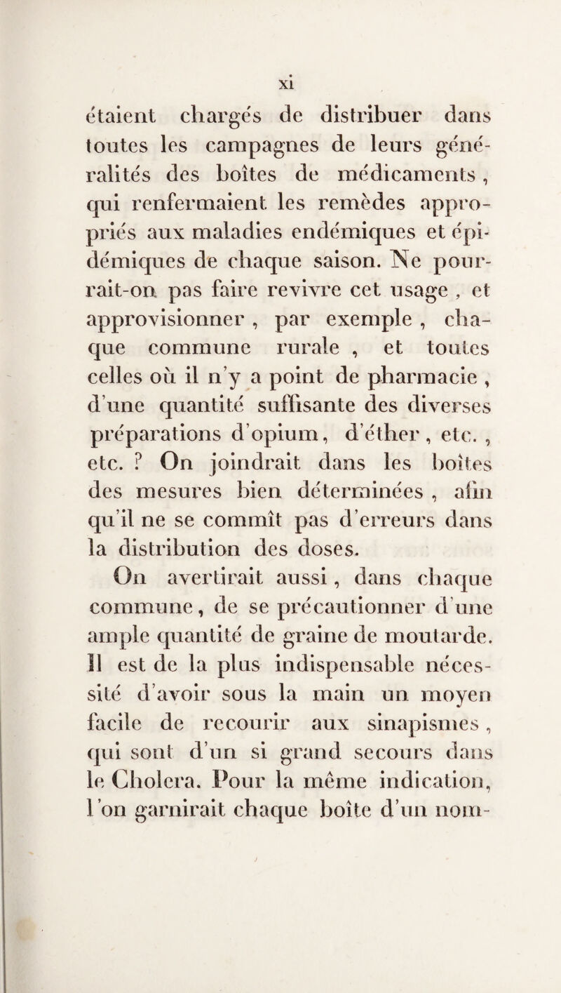 étaient chargés de distribuer dans toutes les campagnes de leurs géné¬ ralités des boîtes de médicaments, qui renfermaient les remèdes appro¬ priés aux maladies endémiques et épi¬ démiques de chaque saison. Ne pour¬ rait-on pas faire revivre cet usage , et approvisionner , par exemple , cha¬ que commune rurale , et toutes celles où il n y a point de pharmacie , d’une quantité suffisante des diverses préparations d’opium, d’éther, etc. , etc. ? On joindrait dans les boîtes des mesures bien déterminées , afin qu il ne se commît pas d erreurs dans la distribution des doses. On avertirait aussi, dans chaque commune, de se précautionner dune ample quantité de graine de moutarde. !1 est de la plus indispensable néces¬ sité d avoir sous la main un moyen facile de recourir aux sinapismes, qui sont d’un si grand secours dans le Choiera. Pour la même indication, l’on garnirait chaque boîte d’un nom