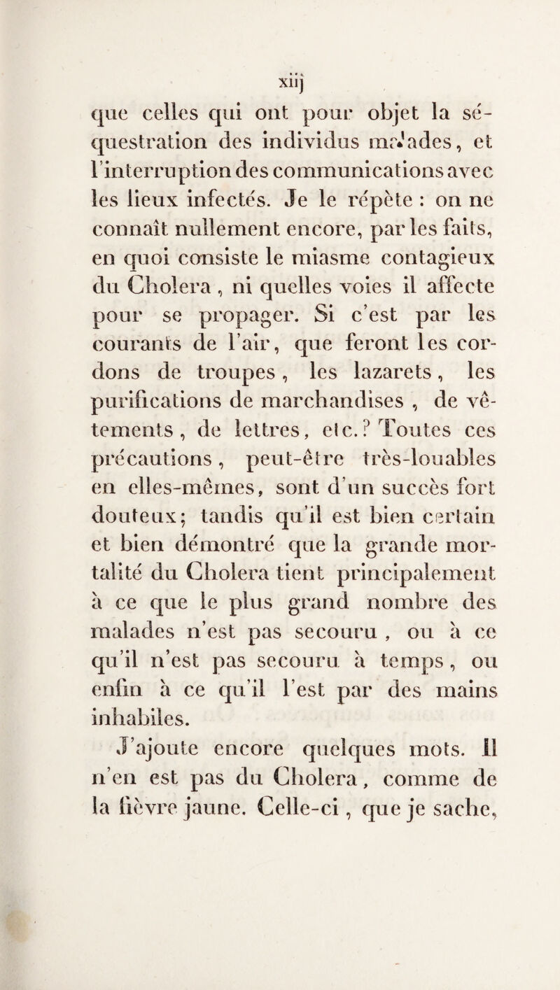 XUJ que celles qui ont pour objet la sé¬ questration des individus naïades, et l’interruption des communications avec les lieux infectés. Je le répète : on ne connaît nullement encore, parles faits, en quoi consiste le miasme contagieux du Choiera , ni quelles voies il affecte pour se propager. Si c’est par les courants de l’air, que feront les cor¬ dons de troupes, les lazarets, les purifications de marchandises , de vê¬ tements , de lettres, etc.? Toutes ces précautions, peut-être très-louables en elles-mêmes, sont d’un succès fort douteux; tandis qu’il est bien certain et bien démontré que la grande mor¬ talité du Choiera tient principalement à ce que le plus grand nombre des malades n’est pas secouru , ou à ce qu’il n’est pas secouru à temps, ou enfin à ce qu’il l’est par des mains inhabiles. J’ajoute encore quelques mots, il n’en est pas du Choiera, comme de la fièvre jaune. Celle-ci, que je sache,