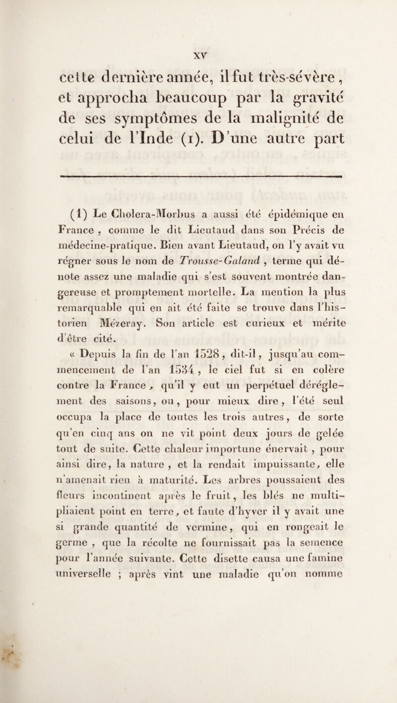 cette dernière année, il fut très-sévère , et approcha beaucoup par la gravité de ses symptômes de la malignité de celui de l’Inde (i). D’une autre part (i) Le Cholera-Morbus a aussi été épidémique en France , comme le dit Lieutaud dans son Précis de médecine-pratique. Bien avant Lieutaud, on l’y avait vu régner sous le nom de Trousse-Gaiand , terme qui dé¬ note assez une maladie qui s’est souvent montrée dan¬ gereuse et promptement mortelle. La mention la plus remarquable qui en ait été faite se trouve dans l’his- torien Mézeray. Son article est curieux et mérite d’être cité. « Depuis la fin de l’an 1528, dit-il, jusqu’au com¬ mencement de l’an 1584 , le ciel fut si en colère contre la France > qu’il y eut un perpétuel dérégle¬ ment des saisons, ou, pour mieux dire, l’été seul occupa la place de toutes les trois autres, de sorte qu’en cinq ans on ne vit point deux jours de gelée tout de suite. Cette chaleur importune énervait , pour ainsi dire, la nature , et la rendait impuissante., elle n’amenait rien à maturité. Les arbres poussaient des fleurs incontinent après le fruit, les blés ne multi¬ pliaient point en terre,, et faute d’hyver il y avait une si grande quantité de vermine, qui en rongeait le germe , que la récolte ne fournissait pas la semence pour l’année suivante. Cette disette causa une famine universelle ; après vint une maladie qu’on nomme