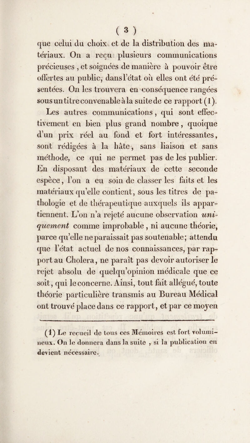 que celui du choix et de la distribution des ma¬ tériaux. On a reçu plusieurs communications précieuses , et soignées de manière à pouvoir être offertes au public, dans l’état ou elles ont été pré¬ sentées. On les trouvera en conséquence rangées sous un titre convenable à la suite de ce rapport (1). Les autres communications , qui sont effec¬ tivement en bien plus grand nombre, quoique dvun prix réel au fond et fort intéressantes, sont rédigées à la hâte, sans liaison et sans méthode, ce qui ne permet pas de les publier. En disposant des matériaux de cette seconde espèce, l’on a eu soin de classer les faits et les matériaux qu’elle contient, sous les titres de pa¬ thologie et de thérapeutique auxquels ils appar¬ tiennent. L’on n’a rejeté aucune observation uni¬ quement comme improbable , ni aucune théorie, parce qu’elle ne paraissait pas soutenable; attendu que l’état actuel de nos connaissances, par rap¬ port au Choiera, ne paraît pas devoir autoriser le rejet absolu de quelqu’opinion médicale que ce soit, qui le concerne. Ainsi, tout fait allégué, toute théorie particulière transmis au Bureau Médical ont trouvé place dans ce rapport, et par ce moyen (1) Le recueil de tous ces Mémoires est fort volumi¬ neux. On le donnera dans la suite , si la publication en devient nécessaire.