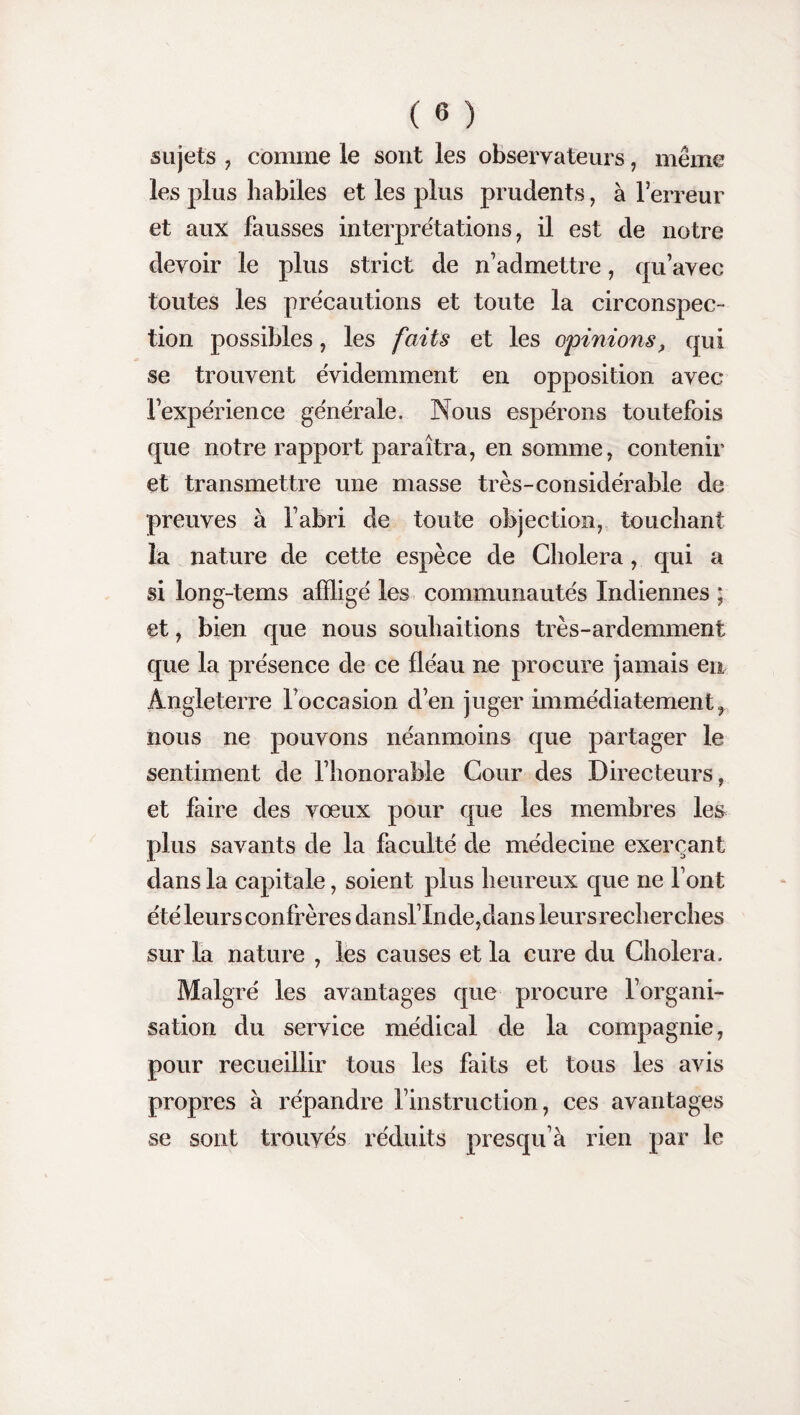 sujets , comme le sont les observateurs, même les plus habiles et les plus prudents, à l’erreur et aux fausses interprétations, il est de notre devoir le plus strict de n’admettre, qu’avec toutes les précautions et toute la circonspec¬ tion possibles, les faits et les opinions, qui se trouvent évidemment en opposition avec l’expérience générale. Nous espérons toutefois que notre rapport paraîtra, en somme, contenir et transmettre une masse très-considérable de preuves à l’abri de toute objection, touchant la nature de cette espèce de Choiera, qui a si long-tems affligé les communautés Indiennes ; et, bien que nous souhaitions très-ardemment que la présence de ce fléau ne procure jamais en Angleterre l’occasion d’en juger immédiatement, nous ne pouvons néanmoins que partager le sentiment de l’honorable Cour des Directeurs, et faire des vœux pour que les membres les plus savants de la faculté de médecine exerçant dans la capitale, soient plus heureux que ne l’ont été leurs confrères dansl’Inde,dans leursrecherches sur la nature , les causes et la cure du Choiera. Malgré les avantages que procure l’organi¬ sation du service médical de la compagnie, pour recueillir tous les faits et tous les avis propres à répandre l’instruction, ces avantages se sont trouvés réduits presqu’à rien par le