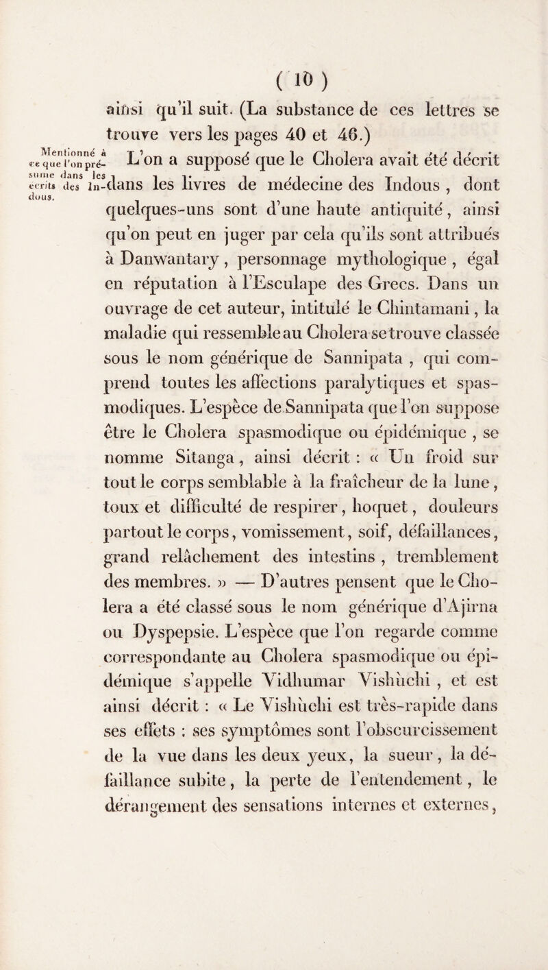 CIO) ainsi qu’il suit. (La substance de ces lettres se trouve vers les pages 40 et 46.) Menti t t que 1’ sonie dans les i 1T 1 i ti i. écrits des in-dans les livres de medecine des indous , dont dons. quelques-uns sont d une haute antiquité', ainsi qu’on peut en juger par cela qu’ils sont attribués à Danwantaiy, personnage mythologique , égal en réputation à l’Esculape des Grecs. Dans un ouvrage de cet auteur, intitulé le Chintamani, la maladie qui ressemble au Choiera se trouve classée sous le nom générique de Sannipata , qui com¬ prend toutes les affections paralytiques et spas¬ modiques. L’espèce de Sannipata que l’on suppose être le Choiera spasmodique ou épidémique , se nomme Sitanga, ainsi décrit : cc Un froid sur tout le corps semblable à la fraîcheur de la lune, toux et difficulté de respirer, hoquet, douleurs partout le corps, vomissement, soif, défaillances, grand relâchement des intestins , tremblement des membres. » — D’autres pensent que le Cho¬ iera a été classé sous le nom générique d’Ajirna ou Dyspepsie. L’espèce que l’on regarde comme correspondante au Choiera spasmodique ou épi¬ démique s’appelle Vidhumar Vishuchi , et est ainsi décrit : « Le Vishuchi est très-rapide dans ses effets ; ses symptômes sont l’obscurcissement de la vue dans les deux yeux, la sueur, la dé¬ faillance subite, la perte de l’entendement, le dérangement des sensations internes et externes, onne « on pré- L’on a supposé que le Choiera avait été décrit