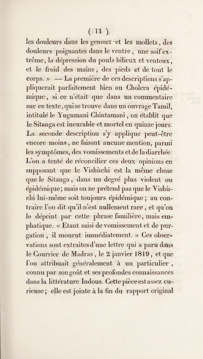 les douleurs dans les genoux et les mollets, des douleurs poignantes dans le ventre , une soif ex¬ trême , la dépréssion du pouls bilieux et venteux et le froid des mains , des pieds et de tout le corps. » — La première de ces descriptions s'ap¬ pliquerait parfaitement bien au Choiera épidé¬ mique , si ce n'était que dans un commentaire sur ce texte, qui se trouve dans un ouvrage Tamil, intitulé le Yugumani Chintamani, on établit que le Sitanga est incurable et mortel en quinze jours. La seconde description s y applique peut-être encore moins, ne faisant aucune mention, parmi les symptômes, des vomissements et de la diarrhée. L’on a tenté de réconcilier ces deux opinions en supposant que le Vishuchi est la même chose que le Sitanga, dans un degré plus violent ou épidémique; mais on ne prétend pas que le Vishù- ehi lui-même soit toujours épidémique ; au con¬ traire l’on dit qu’il n’est nullement rare , et qu’on le dépeint par cette phrase familière, mais em¬ phatique. « Etant saisi de vomissement et de pur¬ gation , il mourut immédiatement. » Ces obser¬ vations sont extraites d’une lettre qui a paru dans le Courrier de Madras , le 2 janvier 1819, et que l’on attribuait généralement à un particulier , connu par son goût et ses profondes connaissances dans la littérature Indous. Cette pièce est assez cu¬ rieuse ; elle est jointe à la fin du rapport original