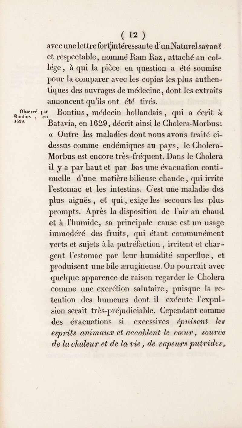 Observé Sontius , 4629. ( 12 ) avec une lettre forfjintéressante d'un Naturel savant et respectable, nomme Ram Raz, attache' au col¬ lege , à qui la pièce en question a été soumise pour la comparer ayec les copies les plus authen¬ tiques des ouvrages de médecine, dont les extraits annoncent qu'ils ont été tirés. Bontius, médecin hollandais , qui a écrit à Batavia, en 1629, décrit ainsi le Cholera-Morbus : « Outre les maladies dont nous avons traité ci- dessus comme endémiques au pays, le Cholera- Morbus est encore très-fréquent. Dans le Choiera il y a par haut et par bas une évacuation conti¬ nuelle d’une matière bilieuse chaude , qui irrite l’estomac et les intestins. C’est une maladie des plus aiguës , et qui, exige les secours les plus prompts. Après la disposition de l’air au chaud et à l’humide, sa principale cause est un usage immodéré des fruits, qui étant communément verts et sujets à la putréfaction , irritent et char¬ gent l’estomac par leur humidité superflue, et produisent une bile ærugineuse. On pourrait avec quelque apparence de raison regarder le Choiera comme une excrétion salutaire, puisque la ré¬ tention des humeurs dont il exécute l’expul¬ sion serait très-préjudiciable. Cependant comme des évacuations si excessives épuisent les esprits animaux et accablent le cœur, source de la chaleur et de la vie, de vapeurs putridesr /