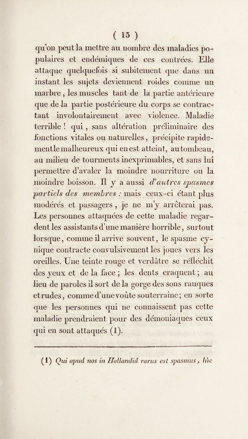 quon peut la mettre au nombre des maladies po¬ pulaires et endémiques de ces contrées. Elle attaque quelquefois si subitement que dans un instant les sujets deviennent roides comme un marbre, les muscles tant de la partie antérieure que de la partie postérieure du corps se contrac¬ tant involontairement avec violence. Maladie terrible ! qui , sans altération préliminaire des fonctions vitales ou naturelles , précipite rapide- mentle malheureux qui en est atteint, au tombeau, au milieu de tourments inexprimables, et sans lui permettre d’avaler la moindre nourriture ou la moindre boisson. Il J a aussi d’autres spasmes partiels des membres : mais ceux-ci étant plus modérés et passagers , je ne m’y arrêterai pas. Les personnes attaquées de cette maladie regar¬ dent les assistants d’une manière horrible, surtout lorsque, comme il arrive souvent, le spasme cy¬ nique contracte convulsivement les joues vers les oreilles. Une teinte rouge et verdâtre se réfléchit des yeux et de la face ; les dents craquent ; au lieu de paroles il sort de la gorge des sons rauques et rudes, comme d’une voûte souterraine; en sorte que les personnes qui ne connaissent pas cette maladie prendraient pour des démoniaques ceux qui en sont attaqués (1). (1) Qui apud nos in Hollandiâ rarus est spasmus, liie